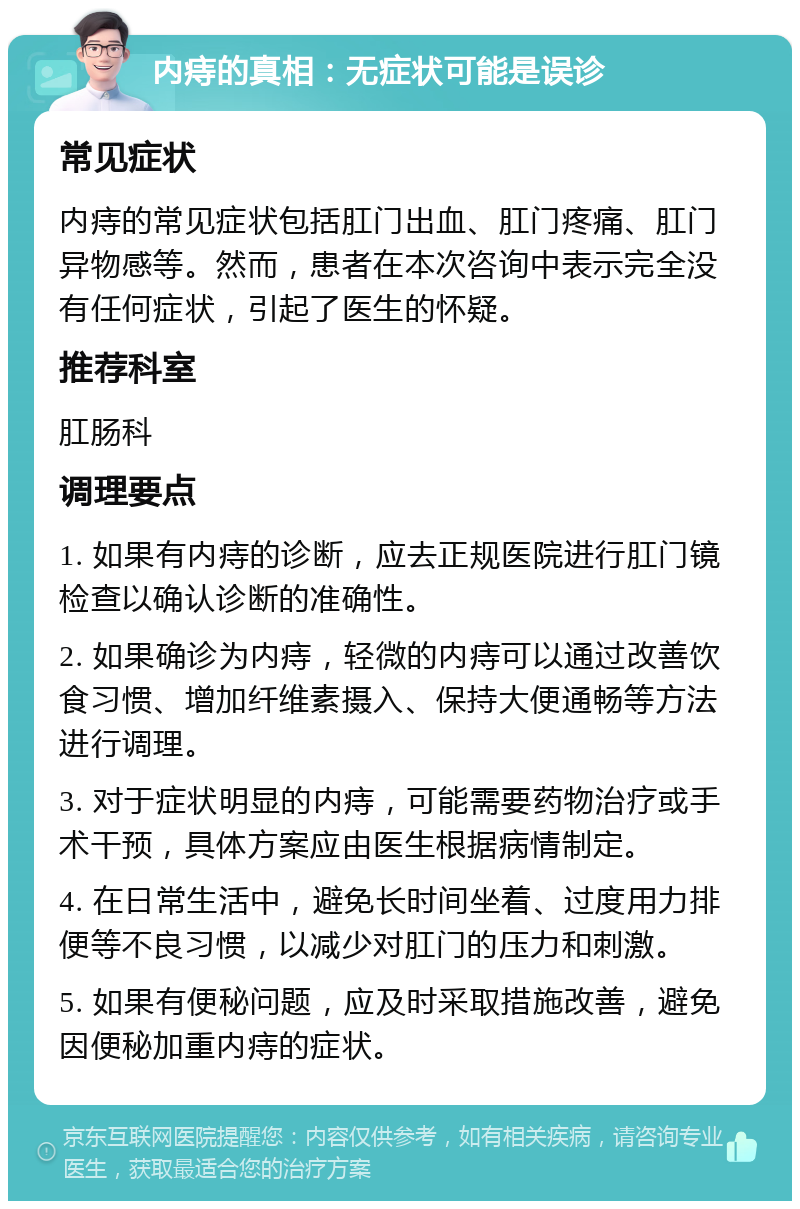 内痔的真相：无症状可能是误诊 常见症状 内痔的常见症状包括肛门出血、肛门疼痛、肛门异物感等。然而，患者在本次咨询中表示完全没有任何症状，引起了医生的怀疑。 推荐科室 肛肠科 调理要点 1. 如果有内痔的诊断，应去正规医院进行肛门镜检查以确认诊断的准确性。 2. 如果确诊为内痔，轻微的内痔可以通过改善饮食习惯、增加纤维素摄入、保持大便通畅等方法进行调理。 3. 对于症状明显的内痔，可能需要药物治疗或手术干预，具体方案应由医生根据病情制定。 4. 在日常生活中，避免长时间坐着、过度用力排便等不良习惯，以减少对肛门的压力和刺激。 5. 如果有便秘问题，应及时采取措施改善，避免因便秘加重内痔的症状。