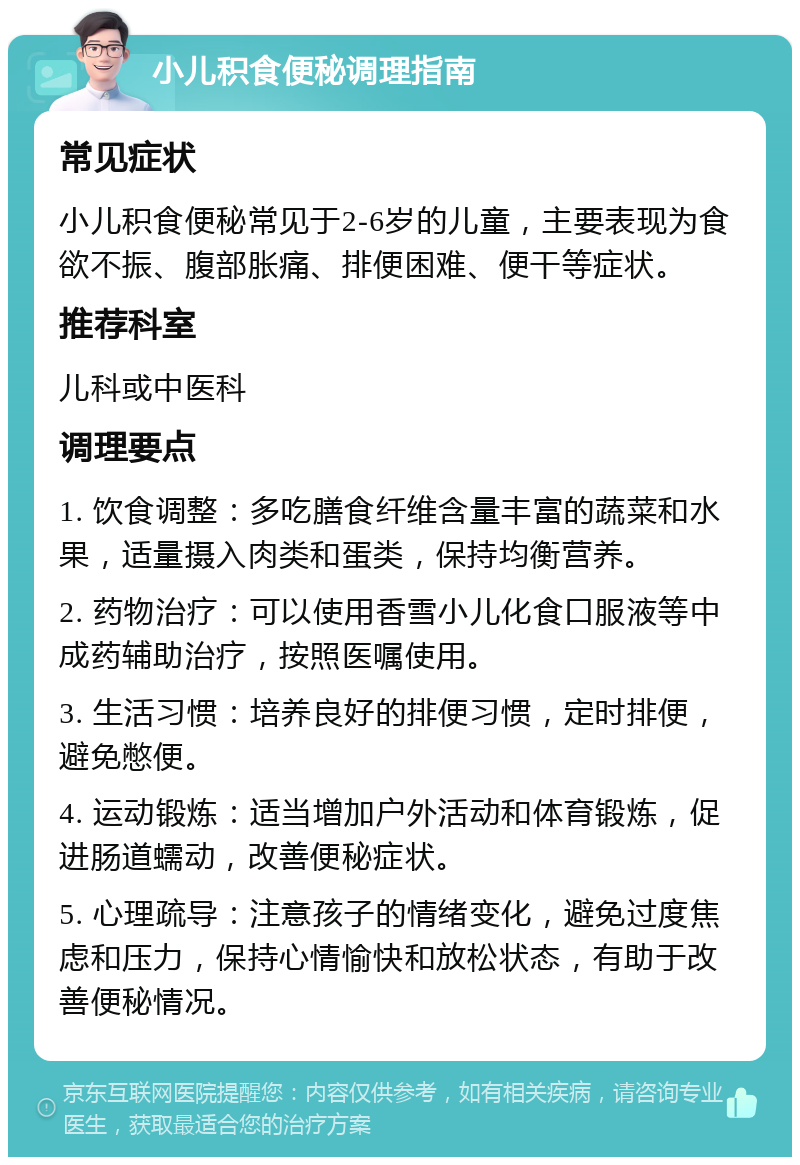 小儿积食便秘调理指南 常见症状 小儿积食便秘常见于2-6岁的儿童，主要表现为食欲不振、腹部胀痛、排便困难、便干等症状。 推荐科室 儿科或中医科 调理要点 1. 饮食调整：多吃膳食纤维含量丰富的蔬菜和水果，适量摄入肉类和蛋类，保持均衡营养。 2. 药物治疗：可以使用香雪小儿化食口服液等中成药辅助治疗，按照医嘱使用。 3. 生活习惯：培养良好的排便习惯，定时排便，避免憋便。 4. 运动锻炼：适当增加户外活动和体育锻炼，促进肠道蠕动，改善便秘症状。 5. 心理疏导：注意孩子的情绪变化，避免过度焦虑和压力，保持心情愉快和放松状态，有助于改善便秘情况。