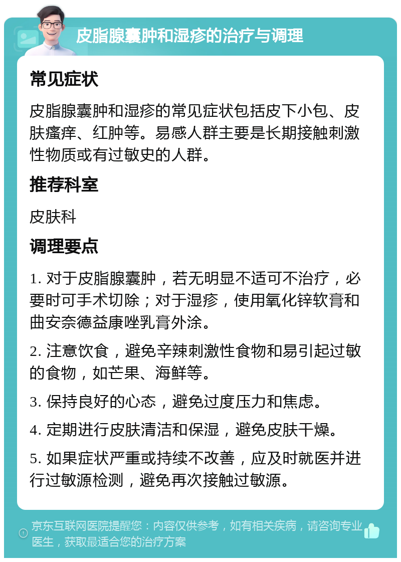 皮脂腺囊肿和湿疹的治疗与调理 常见症状 皮脂腺囊肿和湿疹的常见症状包括皮下小包、皮肤瘙痒、红肿等。易感人群主要是长期接触刺激性物质或有过敏史的人群。 推荐科室 皮肤科 调理要点 1. 对于皮脂腺囊肿，若无明显不适可不治疗，必要时可手术切除；对于湿疹，使用氧化锌软膏和曲安奈德益康唑乳膏外涂。 2. 注意饮食，避免辛辣刺激性食物和易引起过敏的食物，如芒果、海鲜等。 3. 保持良好的心态，避免过度压力和焦虑。 4. 定期进行皮肤清洁和保湿，避免皮肤干燥。 5. 如果症状严重或持续不改善，应及时就医并进行过敏源检测，避免再次接触过敏源。