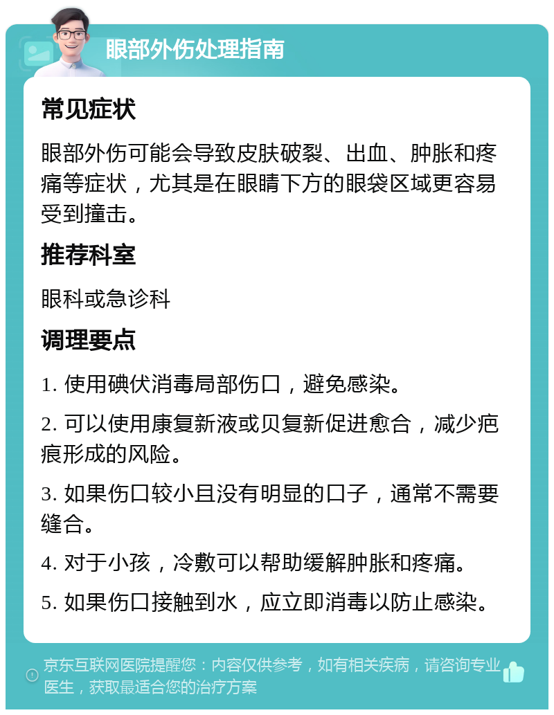 眼部外伤处理指南 常见症状 眼部外伤可能会导致皮肤破裂、出血、肿胀和疼痛等症状，尤其是在眼睛下方的眼袋区域更容易受到撞击。 推荐科室 眼科或急诊科 调理要点 1. 使用碘伏消毒局部伤口，避免感染。 2. 可以使用康复新液或贝复新促进愈合，减少疤痕形成的风险。 3. 如果伤口较小且没有明显的口子，通常不需要缝合。 4. 对于小孩，冷敷可以帮助缓解肿胀和疼痛。 5. 如果伤口接触到水，应立即消毒以防止感染。