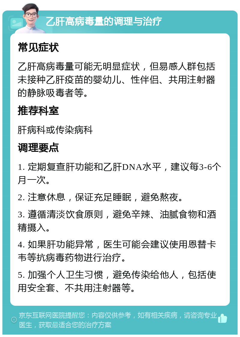 乙肝高病毒量的调理与治疗 常见症状 乙肝高病毒量可能无明显症状，但易感人群包括未接种乙肝疫苗的婴幼儿、性伴侣、共用注射器的静脉吸毒者等。 推荐科室 肝病科或传染病科 调理要点 1. 定期复查肝功能和乙肝DNA水平，建议每3-6个月一次。 2. 注意休息，保证充足睡眠，避免熬夜。 3. 遵循清淡饮食原则，避免辛辣、油腻食物和酒精摄入。 4. 如果肝功能异常，医生可能会建议使用恩替卡韦等抗病毒药物进行治疗。 5. 加强个人卫生习惯，避免传染给他人，包括使用安全套、不共用注射器等。