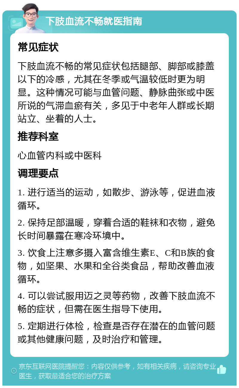 下肢血流不畅就医指南 常见症状 下肢血流不畅的常见症状包括腿部、脚部或膝盖以下的冷感，尤其在冬季或气温较低时更为明显。这种情况可能与血管问题、静脉曲张或中医所说的气滞血瘀有关，多见于中老年人群或长期站立、坐着的人士。 推荐科室 心血管内科或中医科 调理要点 1. 进行适当的运动，如散步、游泳等，促进血液循环。 2. 保持足部温暖，穿着合适的鞋袜和衣物，避免长时间暴露在寒冷环境中。 3. 饮食上注意多摄入富含维生素E、C和B族的食物，如坚果、水果和全谷类食品，帮助改善血液循环。 4. 可以尝试服用迈之灵等药物，改善下肢血流不畅的症状，但需在医生指导下使用。 5. 定期进行体检，检查是否存在潜在的血管问题或其他健康问题，及时治疗和管理。