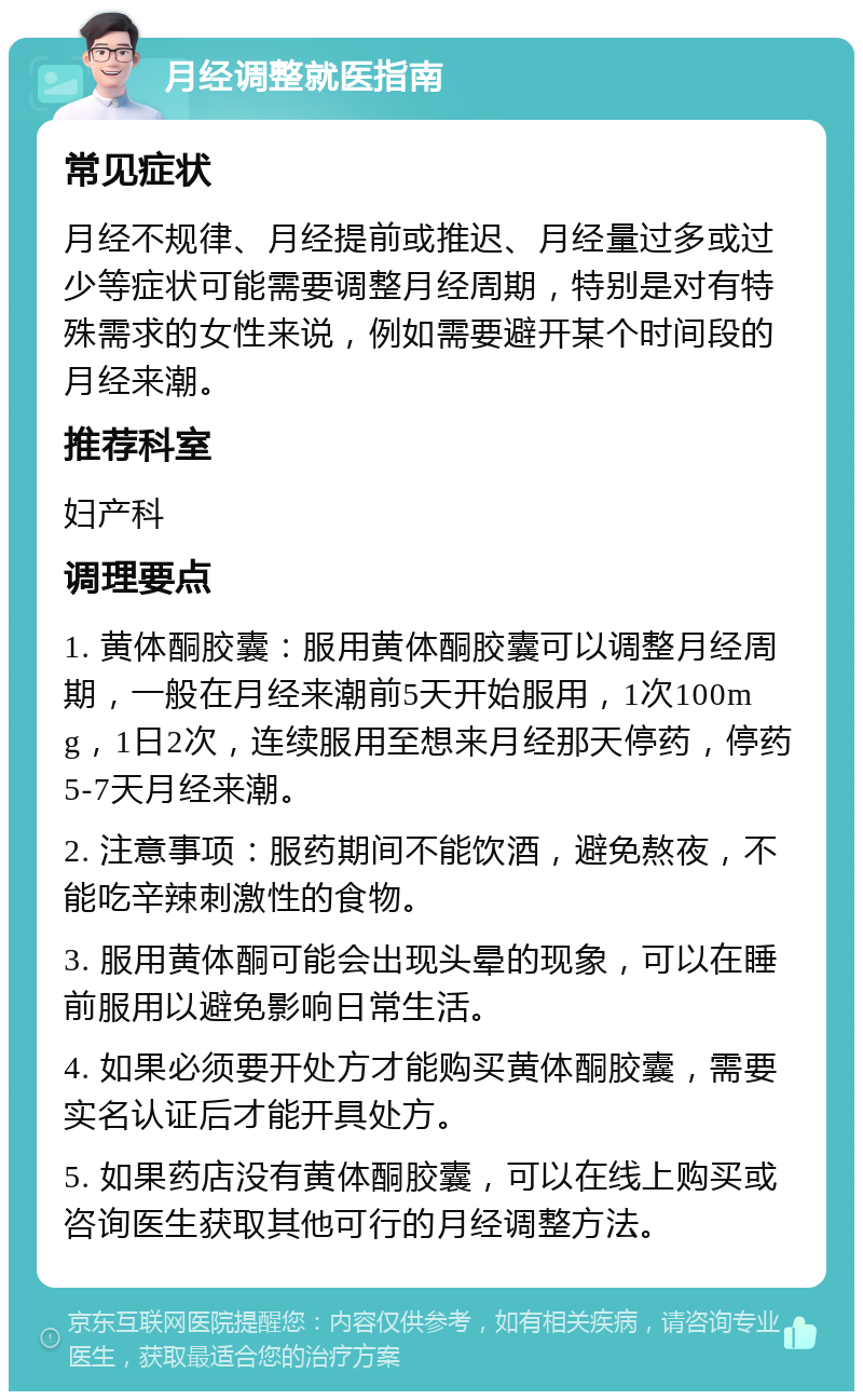 月经调整就医指南 常见症状 月经不规律、月经提前或推迟、月经量过多或过少等症状可能需要调整月经周期，特别是对有特殊需求的女性来说，例如需要避开某个时间段的月经来潮。 推荐科室 妇产科 调理要点 1. 黄体酮胶囊：服用黄体酮胶囊可以调整月经周期，一般在月经来潮前5天开始服用，1次100mg，1日2次，连续服用至想来月经那天停药，停药5-7天月经来潮。 2. 注意事项：服药期间不能饮酒，避免熬夜，不能吃辛辣刺激性的食物。 3. 服用黄体酮可能会出现头晕的现象，可以在睡前服用以避免影响日常生活。 4. 如果必须要开处方才能购买黄体酮胶囊，需要实名认证后才能开具处方。 5. 如果药店没有黄体酮胶囊，可以在线上购买或咨询医生获取其他可行的月经调整方法。