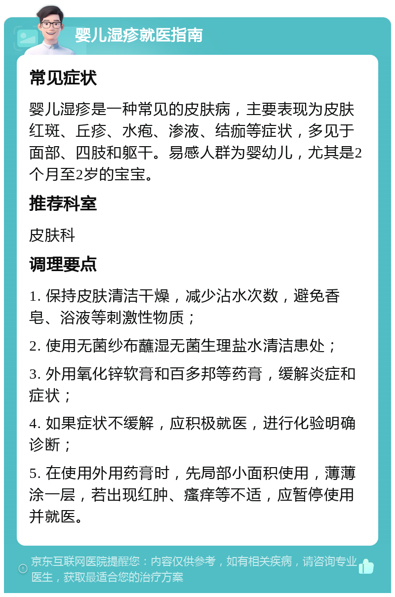 婴儿湿疹就医指南 常见症状 婴儿湿疹是一种常见的皮肤病，主要表现为皮肤红斑、丘疹、水疱、渗液、结痂等症状，多见于面部、四肢和躯干。易感人群为婴幼儿，尤其是2个月至2岁的宝宝。 推荐科室 皮肤科 调理要点 1. 保持皮肤清洁干燥，减少沾水次数，避免香皂、浴液等刺激性物质； 2. 使用无菌纱布蘸湿无菌生理盐水清洁患处； 3. 外用氧化锌软膏和百多邦等药膏，缓解炎症和症状； 4. 如果症状不缓解，应积极就医，进行化验明确诊断； 5. 在使用外用药膏时，先局部小面积使用，薄薄涂一层，若出现红肿、瘙痒等不适，应暂停使用并就医。