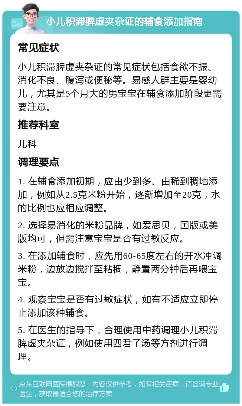 小儿积滞脾虚夹杂证的辅食添加指南 常见症状 小儿积滞脾虚夹杂证的常见症状包括食欲不振、消化不良、腹泻或便秘等。易感人群主要是婴幼儿，尤其是5个月大的男宝宝在辅食添加阶段更需要注意。 推荐科室 儿科 调理要点 1. 在辅食添加初期，应由少到多、由稀到稠地添加，例如从2.5克米粉开始，逐渐增加至20克，水的比例也应相应调整。 2. 选择易消化的米粉品牌，如爱思贝，国版或美版均可，但需注意宝宝是否有过敏反应。 3. 在添加辅食时，应先用60-65度左右的开水冲调米粉，边放边搅拌至粘稠，静置两分钟后再喂宝宝。 4. 观察宝宝是否有过敏症状，如有不适应立即停止添加该种辅食。 5. 在医生的指导下，合理使用中药调理小儿积滞脾虚夹杂证，例如使用四君子汤等方剂进行调理。