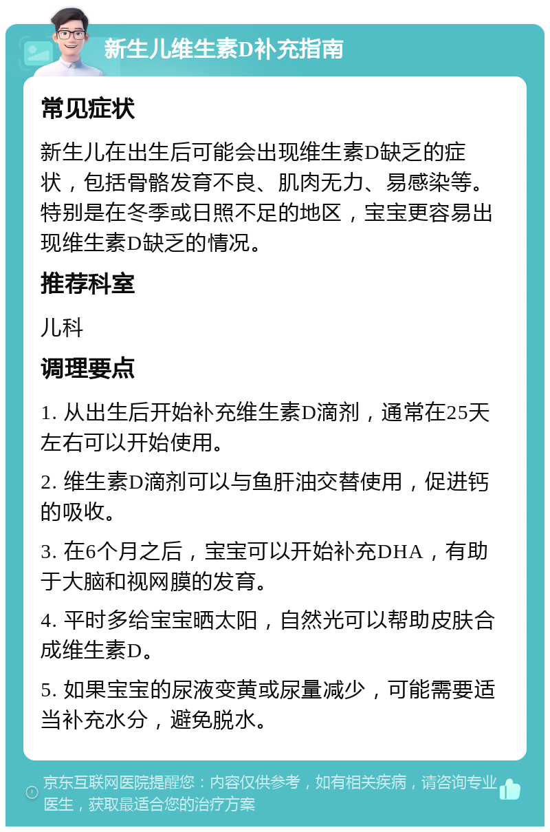 新生儿维生素D补充指南 常见症状 新生儿在出生后可能会出现维生素D缺乏的症状，包括骨骼发育不良、肌肉无力、易感染等。特别是在冬季或日照不足的地区，宝宝更容易出现维生素D缺乏的情况。 推荐科室 儿科 调理要点 1. 从出生后开始补充维生素D滴剂，通常在25天左右可以开始使用。 2. 维生素D滴剂可以与鱼肝油交替使用，促进钙的吸收。 3. 在6个月之后，宝宝可以开始补充DHA，有助于大脑和视网膜的发育。 4. 平时多给宝宝晒太阳，自然光可以帮助皮肤合成维生素D。 5. 如果宝宝的尿液变黄或尿量减少，可能需要适当补充水分，避免脱水。