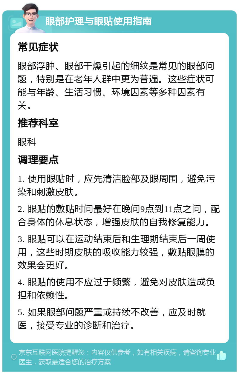 眼部护理与眼贴使用指南 常见症状 眼部浮肿、眼部干燥引起的细纹是常见的眼部问题，特别是在老年人群中更为普遍。这些症状可能与年龄、生活习惯、环境因素等多种因素有关。 推荐科室 眼科 调理要点 1. 使用眼贴时，应先清洁脸部及眼周围，避免污染和刺激皮肤。 2. 眼贴的敷贴时间最好在晚间9点到11点之间，配合身体的休息状态，增强皮肤的自我修复能力。 3. 眼贴可以在运动结束后和生理期结束后一周使用，这些时期皮肤的吸收能力较强，敷贴眼膜的效果会更好。 4. 眼贴的使用不应过于频繁，避免对皮肤造成负担和依赖性。 5. 如果眼部问题严重或持续不改善，应及时就医，接受专业的诊断和治疗。