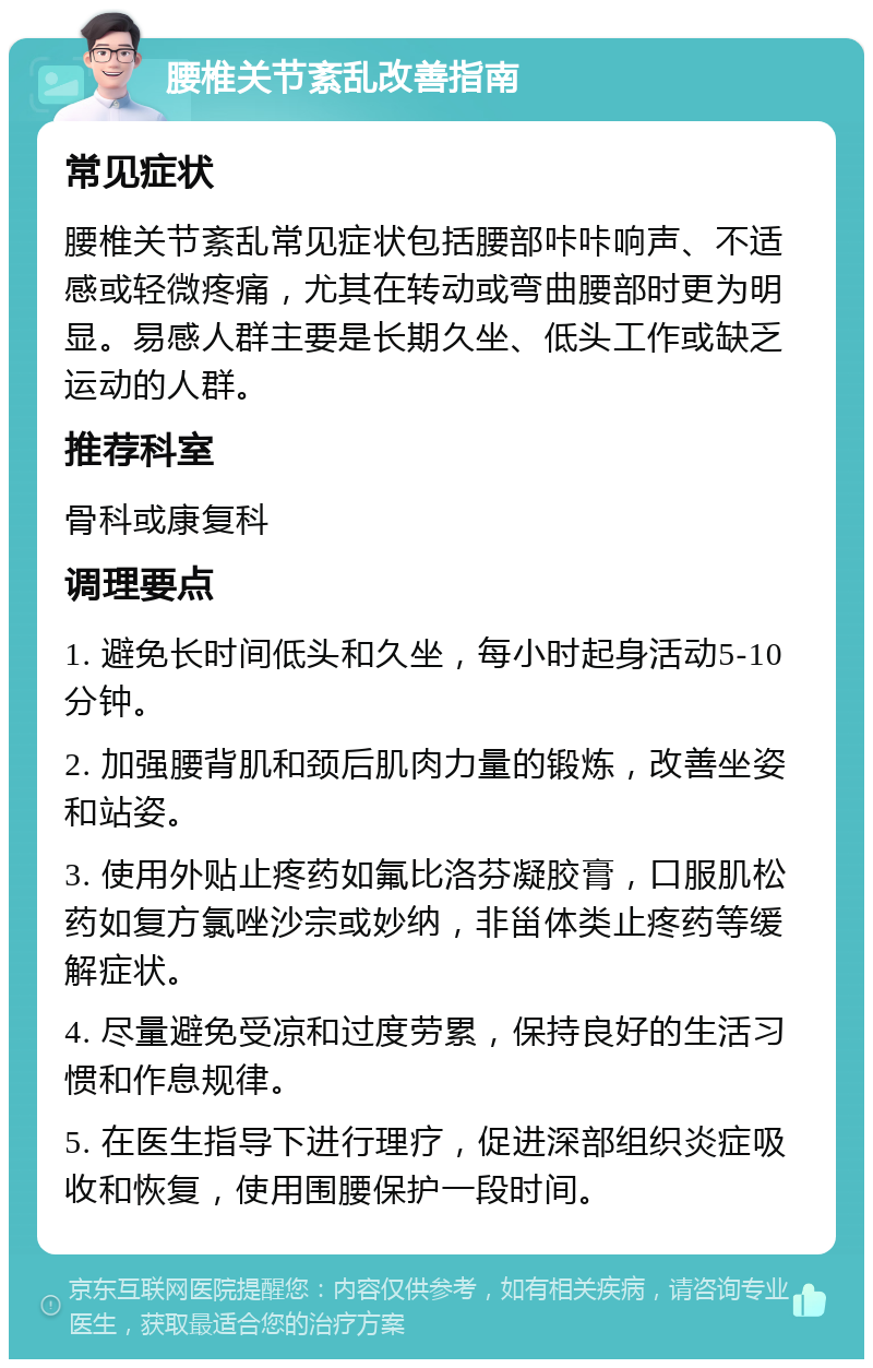 腰椎关节紊乱改善指南 常见症状 腰椎关节紊乱常见症状包括腰部咔咔响声、不适感或轻微疼痛，尤其在转动或弯曲腰部时更为明显。易感人群主要是长期久坐、低头工作或缺乏运动的人群。 推荐科室 骨科或康复科 调理要点 1. 避免长时间低头和久坐，每小时起身活动5-10分钟。 2. 加强腰背肌和颈后肌肉力量的锻炼，改善坐姿和站姿。 3. 使用外贴止疼药如氟比洛芬凝胶膏，口服肌松药如复方氯唑沙宗或妙纳，非甾体类止疼药等缓解症状。 4. 尽量避免受凉和过度劳累，保持良好的生活习惯和作息规律。 5. 在医生指导下进行理疗，促进深部组织炎症吸收和恢复，使用围腰保护一段时间。