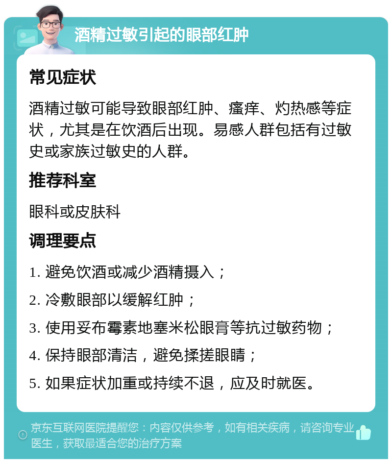 酒精过敏引起的眼部红肿 常见症状 酒精过敏可能导致眼部红肿、瘙痒、灼热感等症状，尤其是在饮酒后出现。易感人群包括有过敏史或家族过敏史的人群。 推荐科室 眼科或皮肤科 调理要点 1. 避免饮酒或减少酒精摄入； 2. 冷敷眼部以缓解红肿； 3. 使用妥布霉素地塞米松眼膏等抗过敏药物； 4. 保持眼部清洁，避免揉搓眼睛； 5. 如果症状加重或持续不退，应及时就医。