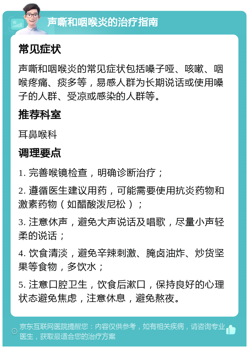 声嘶和咽喉炎的治疗指南 常见症状 声嘶和咽喉炎的常见症状包括嗓子哑、咳嗽、咽喉疼痛、痰多等，易感人群为长期说话或使用嗓子的人群、受凉或感染的人群等。 推荐科室 耳鼻喉科 调理要点 1. 完善喉镜检查，明确诊断治疗； 2. 遵循医生建议用药，可能需要使用抗炎药物和激素药物（如醋酸泼尼松）； 3. 注意休声，避免大声说话及唱歌，尽量小声轻柔的说话； 4. 饮食清淡，避免辛辣刺激、腌卤油炸、炒货坚果等食物，多饮水； 5. 注意口腔卫生，饮食后漱口，保持良好的心理状态避免焦虑，注意休息，避免熬夜。