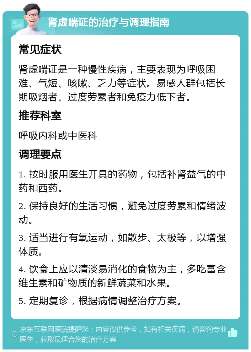 肾虚喘证的治疗与调理指南 常见症状 肾虚喘证是一种慢性疾病，主要表现为呼吸困难、气短、咳嗽、乏力等症状。易感人群包括长期吸烟者、过度劳累者和免疫力低下者。 推荐科室 呼吸内科或中医科 调理要点 1. 按时服用医生开具的药物，包括补肾益气的中药和西药。 2. 保持良好的生活习惯，避免过度劳累和情绪波动。 3. 适当进行有氧运动，如散步、太极等，以增强体质。 4. 饮食上应以清淡易消化的食物为主，多吃富含维生素和矿物质的新鲜蔬菜和水果。 5. 定期复诊，根据病情调整治疗方案。