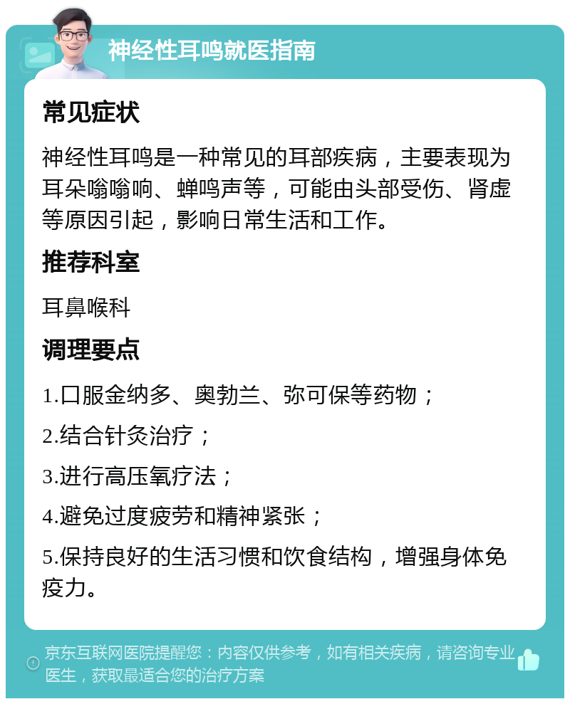 神经性耳鸣就医指南 常见症状 神经性耳鸣是一种常见的耳部疾病，主要表现为耳朵嗡嗡响、蝉鸣声等，可能由头部受伤、肾虚等原因引起，影响日常生活和工作。 推荐科室 耳鼻喉科 调理要点 1.口服金纳多、奥勃兰、弥可保等药物； 2.结合针灸治疗； 3.进行高压氧疗法； 4.避免过度疲劳和精神紧张； 5.保持良好的生活习惯和饮食结构，增强身体免疫力。