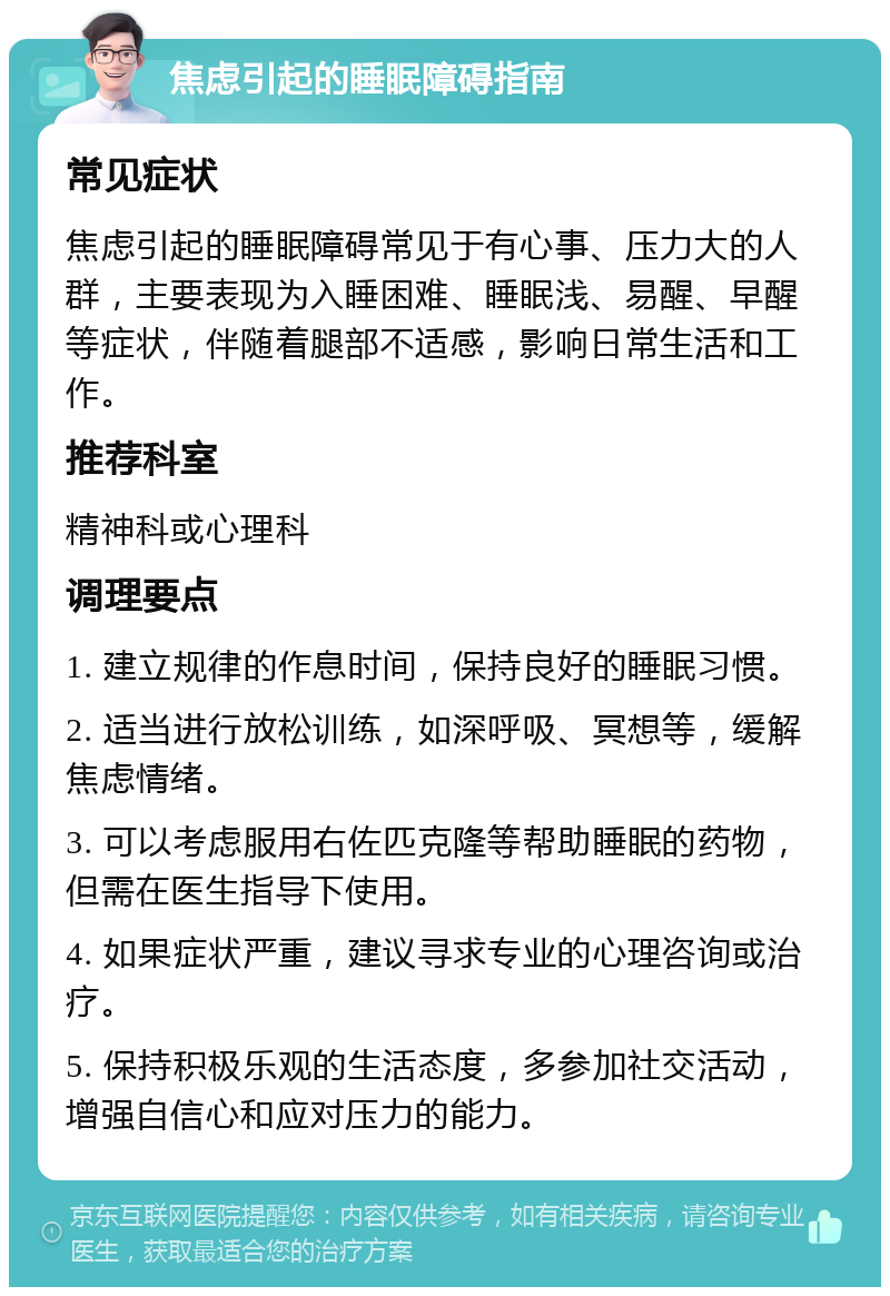 焦虑引起的睡眠障碍指南 常见症状 焦虑引起的睡眠障碍常见于有心事、压力大的人群，主要表现为入睡困难、睡眠浅、易醒、早醒等症状，伴随着腿部不适感，影响日常生活和工作。 推荐科室 精神科或心理科 调理要点 1. 建立规律的作息时间，保持良好的睡眠习惯。 2. 适当进行放松训练，如深呼吸、冥想等，缓解焦虑情绪。 3. 可以考虑服用右佐匹克隆等帮助睡眠的药物，但需在医生指导下使用。 4. 如果症状严重，建议寻求专业的心理咨询或治疗。 5. 保持积极乐观的生活态度，多参加社交活动，增强自信心和应对压力的能力。