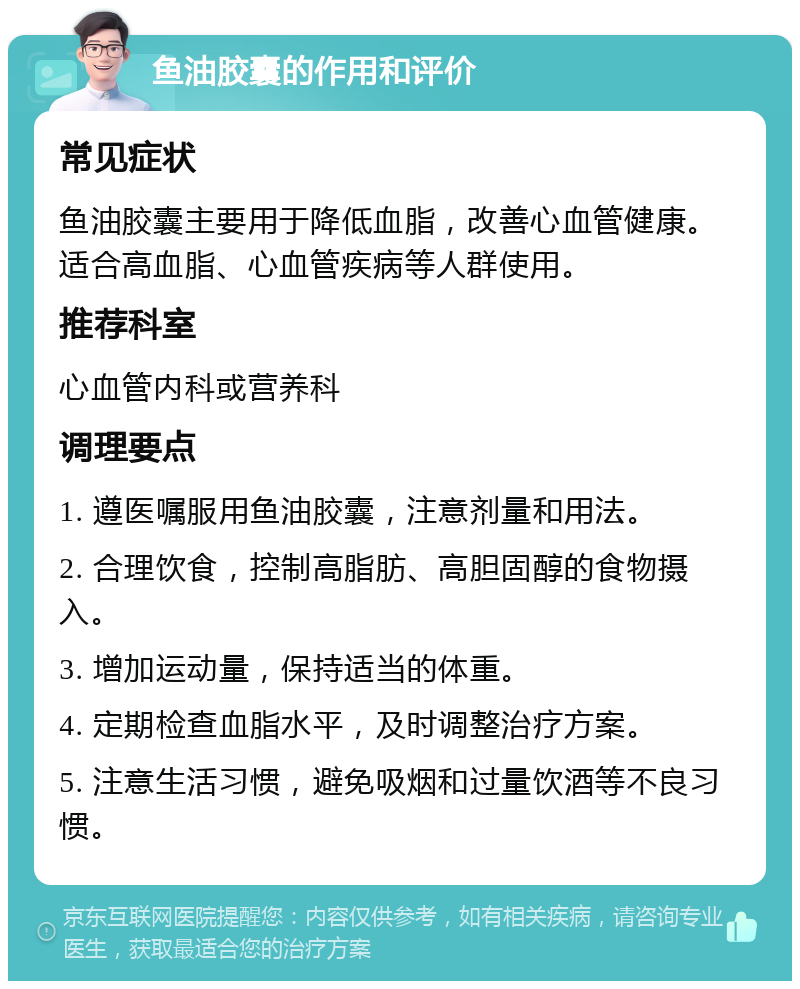 鱼油胶囊的作用和评价 常见症状 鱼油胶囊主要用于降低血脂，改善心血管健康。适合高血脂、心血管疾病等人群使用。 推荐科室 心血管内科或营养科 调理要点 1. 遵医嘱服用鱼油胶囊，注意剂量和用法。 2. 合理饮食，控制高脂肪、高胆固醇的食物摄入。 3. 增加运动量，保持适当的体重。 4. 定期检查血脂水平，及时调整治疗方案。 5. 注意生活习惯，避免吸烟和过量饮酒等不良习惯。