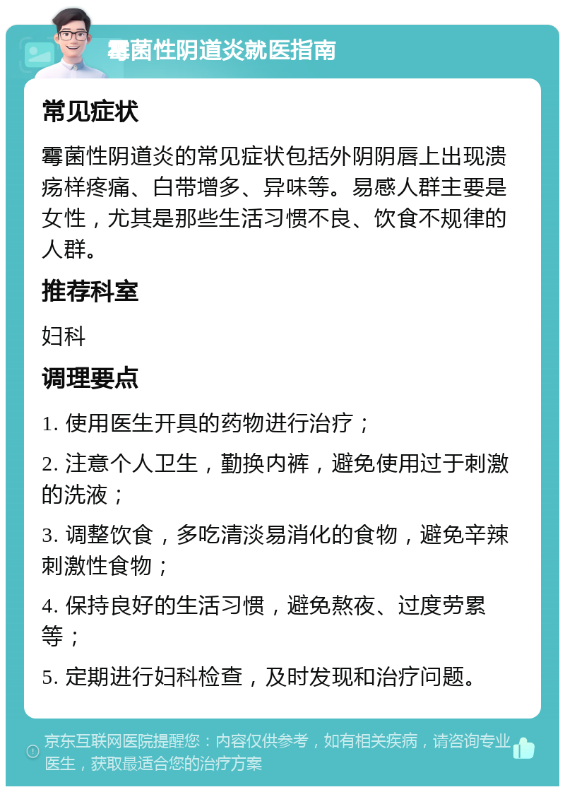 霉菌性阴道炎就医指南 常见症状 霉菌性阴道炎的常见症状包括外阴阴唇上出现溃疡样疼痛、白带增多、异味等。易感人群主要是女性，尤其是那些生活习惯不良、饮食不规律的人群。 推荐科室 妇科 调理要点 1. 使用医生开具的药物进行治疗； 2. 注意个人卫生，勤换内裤，避免使用过于刺激的洗液； 3. 调整饮食，多吃清淡易消化的食物，避免辛辣刺激性食物； 4. 保持良好的生活习惯，避免熬夜、过度劳累等； 5. 定期进行妇科检查，及时发现和治疗问题。