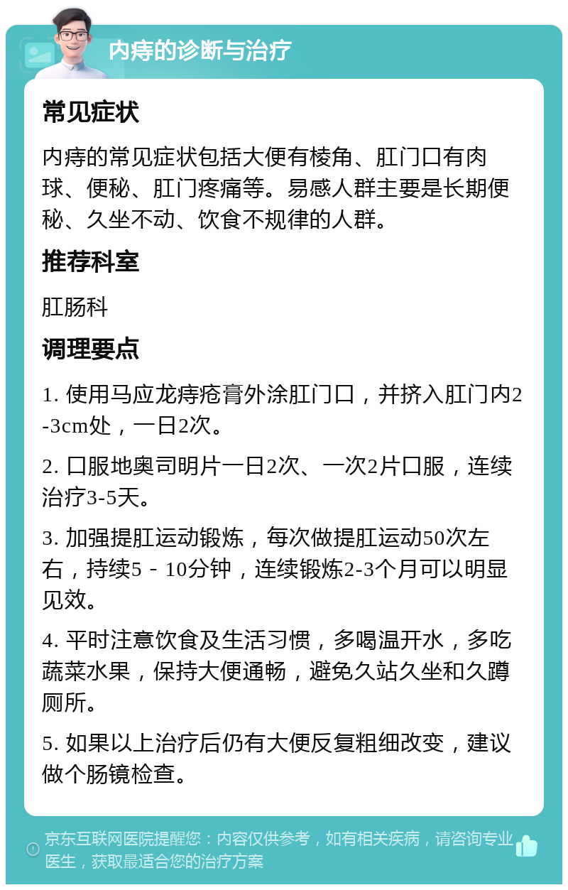 内痔的诊断与治疗 常见症状 内痔的常见症状包括大便有棱角、肛门口有肉球、便秘、肛门疼痛等。易感人群主要是长期便秘、久坐不动、饮食不规律的人群。 推荐科室 肛肠科 调理要点 1. 使用马应龙痔疮膏外涂肛门口，并挤入肛门内2-3cm处，一日2次。 2. 口服地奥司明片一日2次、一次2片口服，连续治疗3-5天。 3. 加强提肛运动锻炼，每次做提肛运动50次左右，持续5－10分钟，连续锻炼2-3个月可以明显见效。 4. 平时注意饮食及生活习惯，多喝温开水，多吃蔬菜水果，保持大便通畅，避免久站久坐和久蹲厕所。 5. 如果以上治疗后仍有大便反复粗细改变，建议做个肠镜检查。