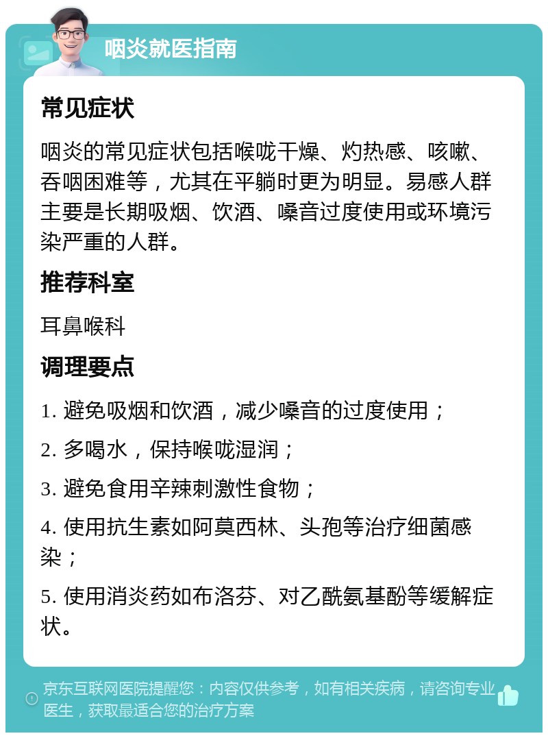 咽炎就医指南 常见症状 咽炎的常见症状包括喉咙干燥、灼热感、咳嗽、吞咽困难等，尤其在平躺时更为明显。易感人群主要是长期吸烟、饮酒、嗓音过度使用或环境污染严重的人群。 推荐科室 耳鼻喉科 调理要点 1. 避免吸烟和饮酒，减少嗓音的过度使用； 2. 多喝水，保持喉咙湿润； 3. 避免食用辛辣刺激性食物； 4. 使用抗生素如阿莫西林、头孢等治疗细菌感染； 5. 使用消炎药如布洛芬、对乙酰氨基酚等缓解症状。