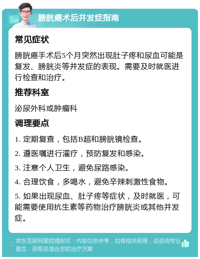 膀胱癌术后并发症指南 常见症状 膀胱癌手术后5个月突然出现肚子疼和尿血可能是复发、膀胱炎等并发症的表现。需要及时就医进行检查和治疗。 推荐科室 泌尿外科或肿瘤科 调理要点 1. 定期复查，包括B超和膀胱镜检查。 2. 遵医嘱进行灌疗，预防复发和感染。 3. 注意个人卫生，避免尿路感染。 4. 合理饮食，多喝水，避免辛辣刺激性食物。 5. 如果出现尿血、肚子疼等症状，及时就医，可能需要使用抗生素等药物治疗膀胱炎或其他并发症。