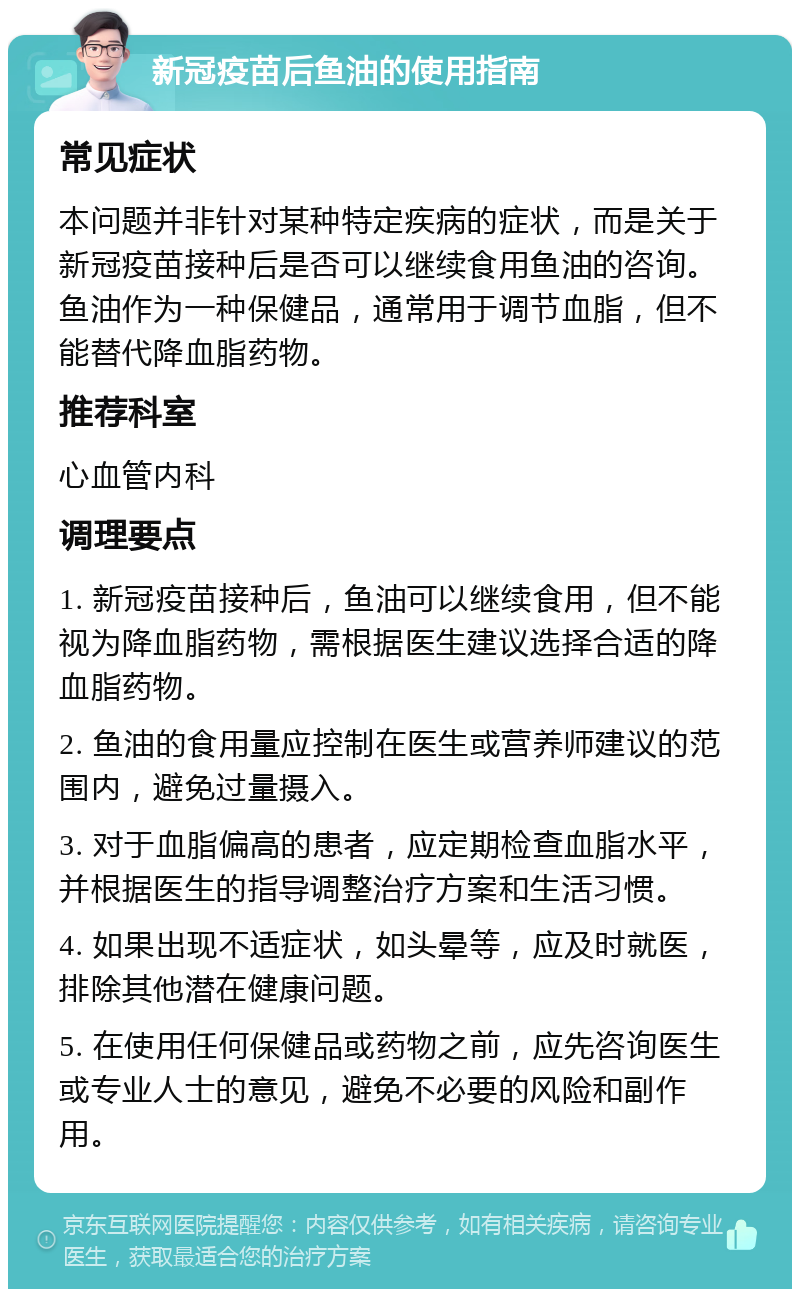 新冠疫苗后鱼油的使用指南 常见症状 本问题并非针对某种特定疾病的症状，而是关于新冠疫苗接种后是否可以继续食用鱼油的咨询。鱼油作为一种保健品，通常用于调节血脂，但不能替代降血脂药物。 推荐科室 心血管内科 调理要点 1. 新冠疫苗接种后，鱼油可以继续食用，但不能视为降血脂药物，需根据医生建议选择合适的降血脂药物。 2. 鱼油的食用量应控制在医生或营养师建议的范围内，避免过量摄入。 3. 对于血脂偏高的患者，应定期检查血脂水平，并根据医生的指导调整治疗方案和生活习惯。 4. 如果出现不适症状，如头晕等，应及时就医，排除其他潜在健康问题。 5. 在使用任何保健品或药物之前，应先咨询医生或专业人士的意见，避免不必要的风险和副作用。