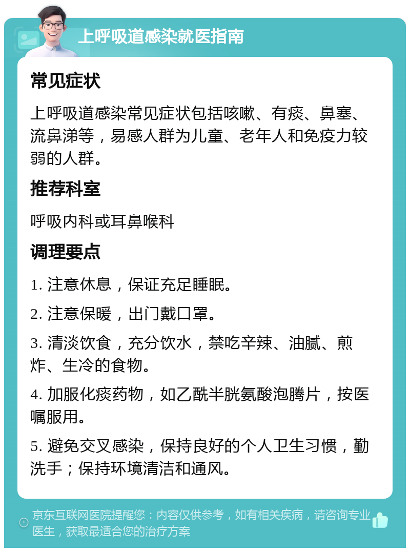 上呼吸道感染就医指南 常见症状 上呼吸道感染常见症状包括咳嗽、有痰、鼻塞、流鼻涕等，易感人群为儿童、老年人和免疫力较弱的人群。 推荐科室 呼吸内科或耳鼻喉科 调理要点 1. 注意休息，保证充足睡眠。 2. 注意保暖，出门戴口罩。 3. 清淡饮食，充分饮水，禁吃辛辣、油腻、煎炸、生冷的食物。 4. 加服化痰药物，如乙酰半胱氨酸泡腾片，按医嘱服用。 5. 避免交叉感染，保持良好的个人卫生习惯，勤洗手；保持环境清洁和通风。