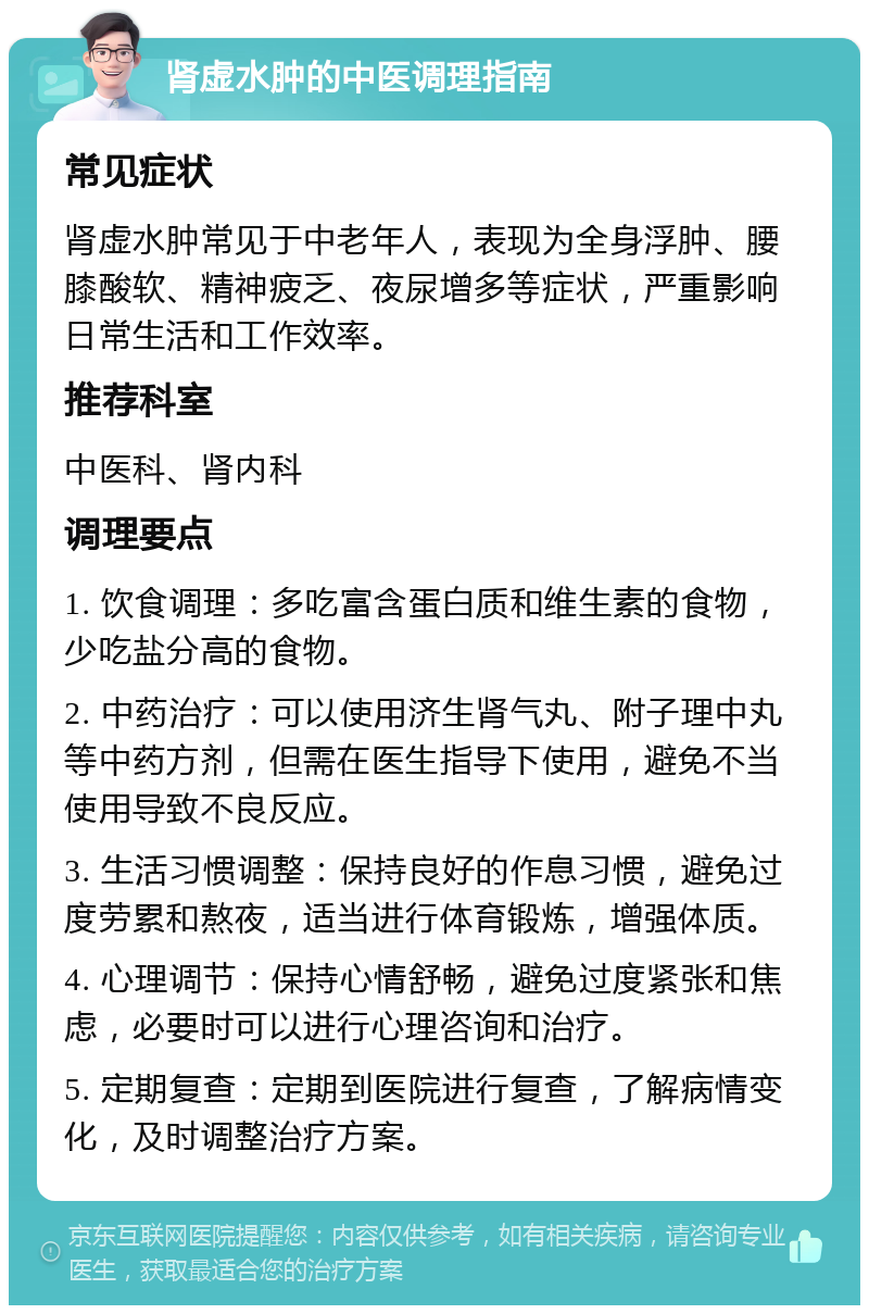 肾虚水肿的中医调理指南 常见症状 肾虚水肿常见于中老年人，表现为全身浮肿、腰膝酸软、精神疲乏、夜尿增多等症状，严重影响日常生活和工作效率。 推荐科室 中医科、肾内科 调理要点 1. 饮食调理：多吃富含蛋白质和维生素的食物，少吃盐分高的食物。 2. 中药治疗：可以使用济生肾气丸、附子理中丸等中药方剂，但需在医生指导下使用，避免不当使用导致不良反应。 3. 生活习惯调整：保持良好的作息习惯，避免过度劳累和熬夜，适当进行体育锻炼，增强体质。 4. 心理调节：保持心情舒畅，避免过度紧张和焦虑，必要时可以进行心理咨询和治疗。 5. 定期复查：定期到医院进行复查，了解病情变化，及时调整治疗方案。