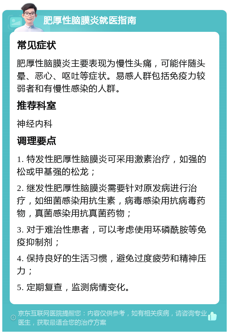 肥厚性脑膜炎就医指南 常见症状 肥厚性脑膜炎主要表现为慢性头痛，可能伴随头晕、恶心、呕吐等症状。易感人群包括免疫力较弱者和有慢性感染的人群。 推荐科室 神经内科 调理要点 1. 特发性肥厚性脑膜炎可采用激素治疗，如强的松或甲基强的松龙； 2. 继发性肥厚性脑膜炎需要针对原发病进行治疗，如细菌感染用抗生素，病毒感染用抗病毒药物，真菌感染用抗真菌药物； 3. 对于难治性患者，可以考虑使用环磷酰胺等免疫抑制剂； 4. 保持良好的生活习惯，避免过度疲劳和精神压力； 5. 定期复查，监测病情变化。