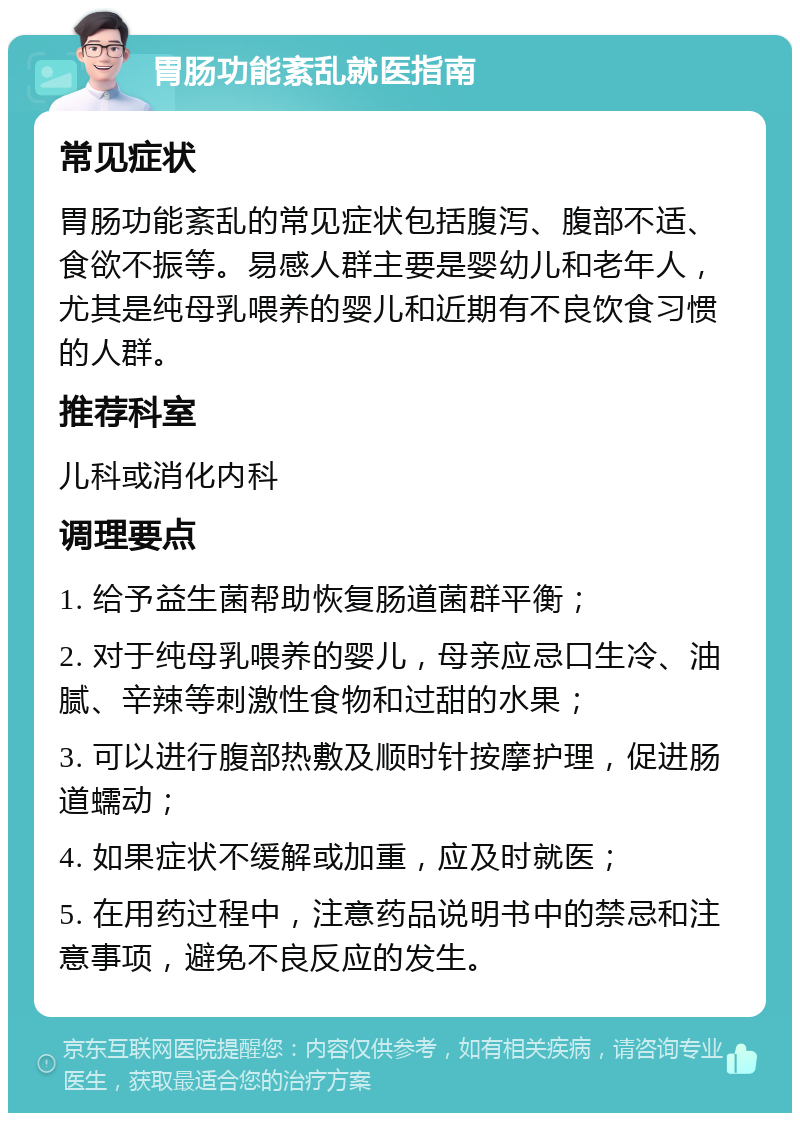 胃肠功能紊乱就医指南 常见症状 胃肠功能紊乱的常见症状包括腹泻、腹部不适、食欲不振等。易感人群主要是婴幼儿和老年人，尤其是纯母乳喂养的婴儿和近期有不良饮食习惯的人群。 推荐科室 儿科或消化内科 调理要点 1. 给予益生菌帮助恢复肠道菌群平衡； 2. 对于纯母乳喂养的婴儿，母亲应忌口生冷、油腻、辛辣等刺激性食物和过甜的水果； 3. 可以进行腹部热敷及顺时针按摩护理，促进肠道蠕动； 4. 如果症状不缓解或加重，应及时就医； 5. 在用药过程中，注意药品说明书中的禁忌和注意事项，避免不良反应的发生。