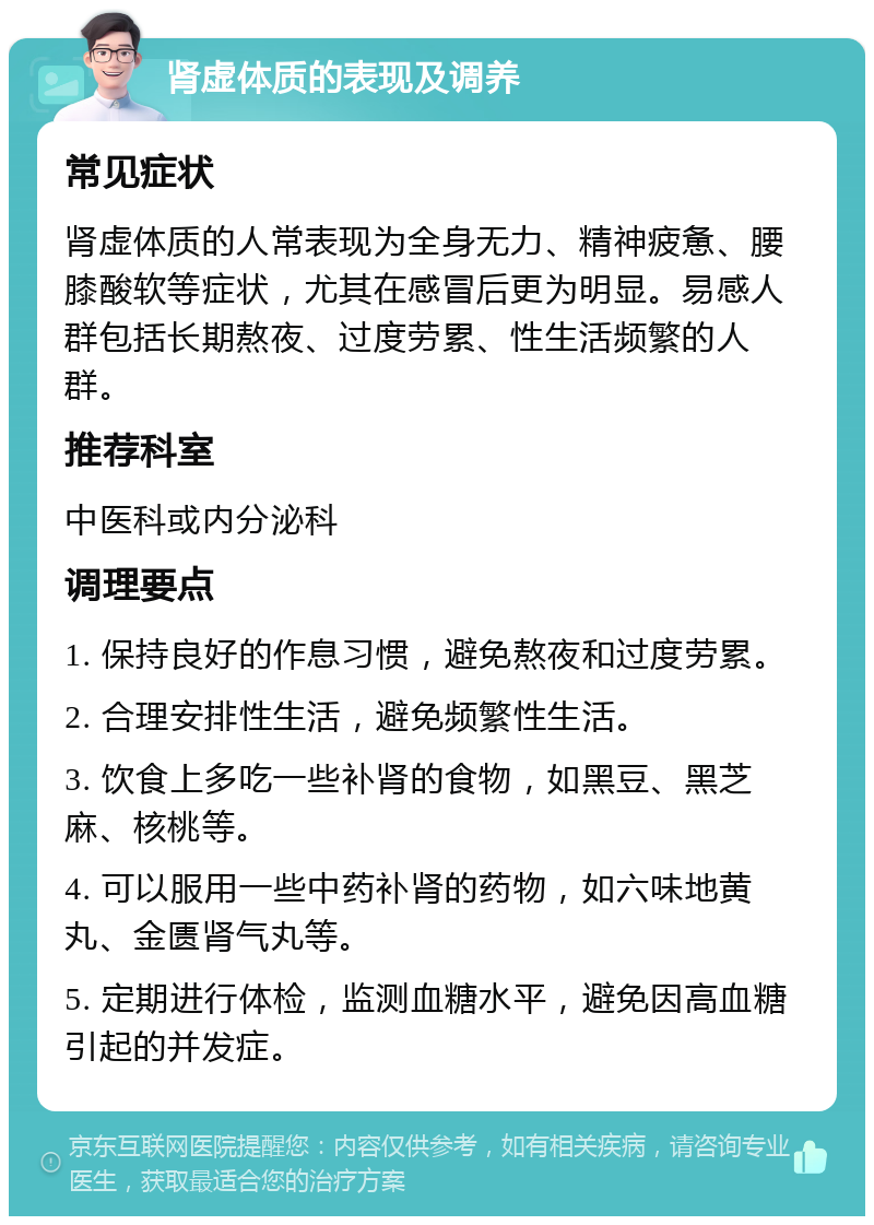 肾虚体质的表现及调养 常见症状 肾虚体质的人常表现为全身无力、精神疲惫、腰膝酸软等症状，尤其在感冒后更为明显。易感人群包括长期熬夜、过度劳累、性生活频繁的人群。 推荐科室 中医科或内分泌科 调理要点 1. 保持良好的作息习惯，避免熬夜和过度劳累。 2. 合理安排性生活，避免频繁性生活。 3. 饮食上多吃一些补肾的食物，如黑豆、黑芝麻、核桃等。 4. 可以服用一些中药补肾的药物，如六味地黄丸、金匮肾气丸等。 5. 定期进行体检，监测血糖水平，避免因高血糖引起的并发症。