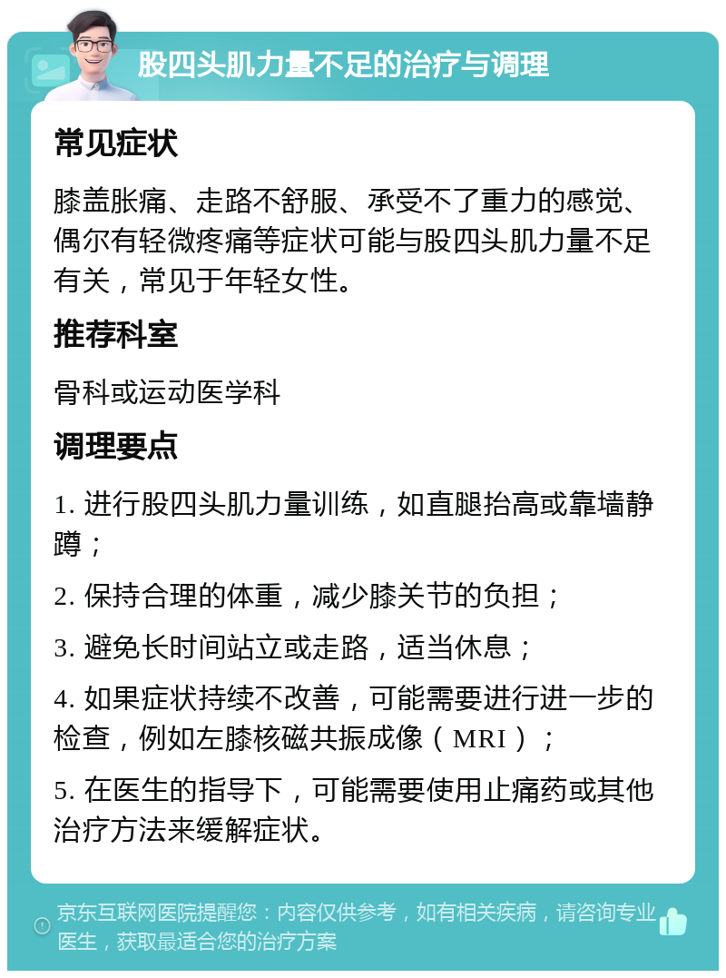 股四头肌力量不足的治疗与调理 常见症状 膝盖胀痛、走路不舒服、承受不了重力的感觉、偶尔有轻微疼痛等症状可能与股四头肌力量不足有关，常见于年轻女性。 推荐科室 骨科或运动医学科 调理要点 1. 进行股四头肌力量训练，如直腿抬高或靠墙静蹲； 2. 保持合理的体重，减少膝关节的负担； 3. 避免长时间站立或走路，适当休息； 4. 如果症状持续不改善，可能需要进行进一步的检查，例如左膝核磁共振成像（MRI）； 5. 在医生的指导下，可能需要使用止痛药或其他治疗方法来缓解症状。