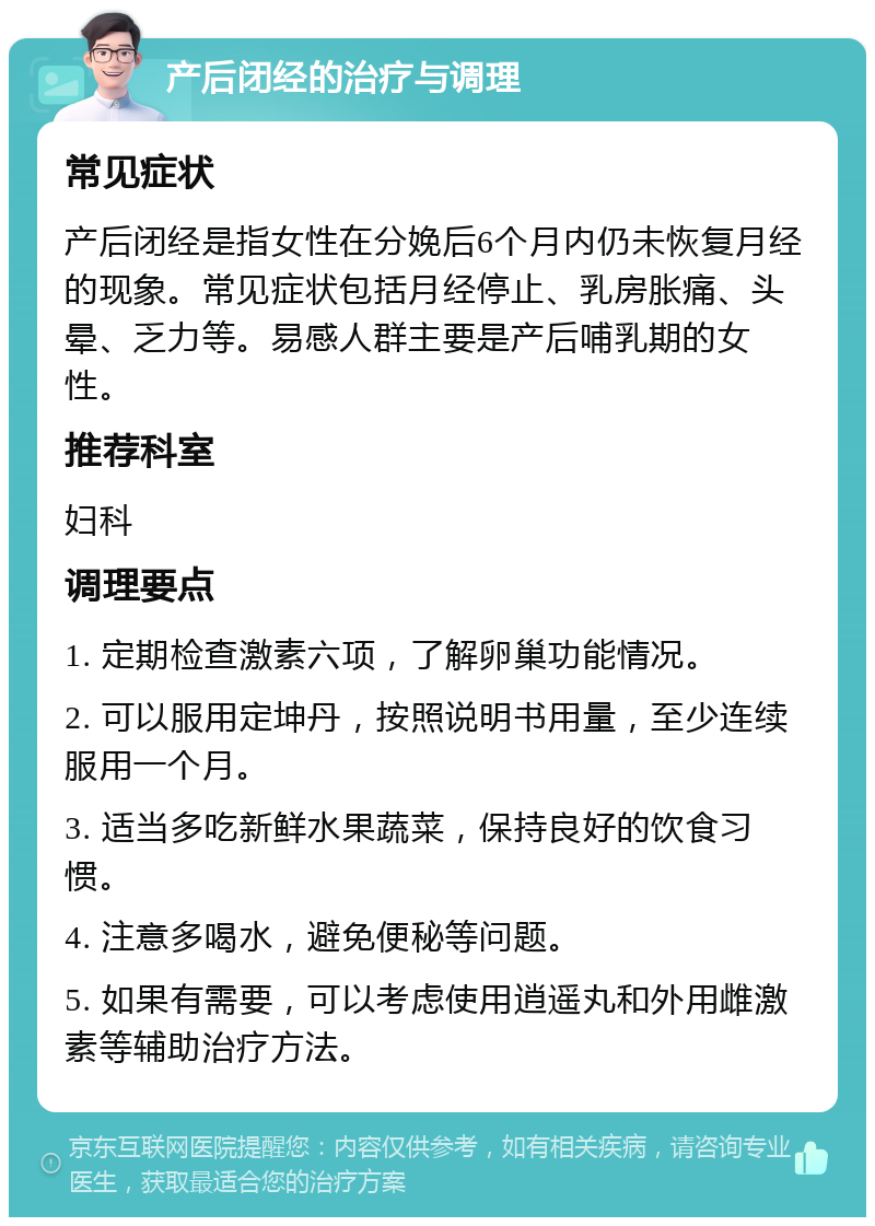 产后闭经的治疗与调理 常见症状 产后闭经是指女性在分娩后6个月内仍未恢复月经的现象。常见症状包括月经停止、乳房胀痛、头晕、乏力等。易感人群主要是产后哺乳期的女性。 推荐科室 妇科 调理要点 1. 定期检查激素六项，了解卵巢功能情况。 2. 可以服用定坤丹，按照说明书用量，至少连续服用一个月。 3. 适当多吃新鲜水果蔬菜，保持良好的饮食习惯。 4. 注意多喝水，避免便秘等问题。 5. 如果有需要，可以考虑使用逍遥丸和外用雌激素等辅助治疗方法。