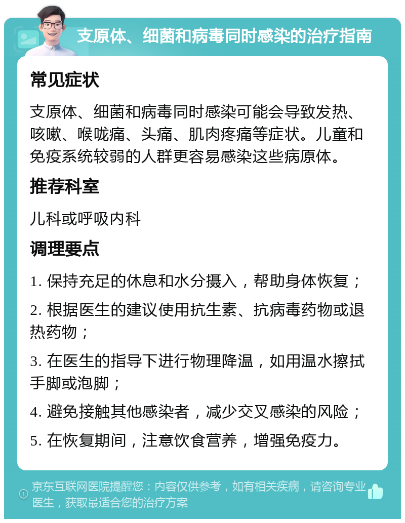 支原体、细菌和病毒同时感染的治疗指南 常见症状 支原体、细菌和病毒同时感染可能会导致发热、咳嗽、喉咙痛、头痛、肌肉疼痛等症状。儿童和免疫系统较弱的人群更容易感染这些病原体。 推荐科室 儿科或呼吸内科 调理要点 1. 保持充足的休息和水分摄入，帮助身体恢复； 2. 根据医生的建议使用抗生素、抗病毒药物或退热药物； 3. 在医生的指导下进行物理降温，如用温水擦拭手脚或泡脚； 4. 避免接触其他感染者，减少交叉感染的风险； 5. 在恢复期间，注意饮食营养，增强免疫力。