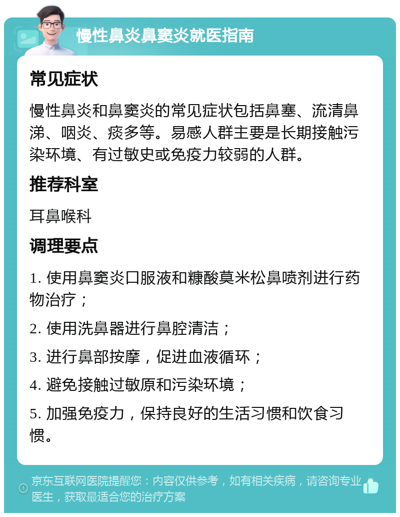 慢性鼻炎鼻窦炎就医指南 常见症状 慢性鼻炎和鼻窦炎的常见症状包括鼻塞、流清鼻涕、咽炎、痰多等。易感人群主要是长期接触污染环境、有过敏史或免疫力较弱的人群。 推荐科室 耳鼻喉科 调理要点 1. 使用鼻窦炎口服液和糠酸莫米松鼻喷剂进行药物治疗； 2. 使用洗鼻器进行鼻腔清洁； 3. 进行鼻部按摩，促进血液循环； 4. 避免接触过敏原和污染环境； 5. 加强免疫力，保持良好的生活习惯和饮食习惯。