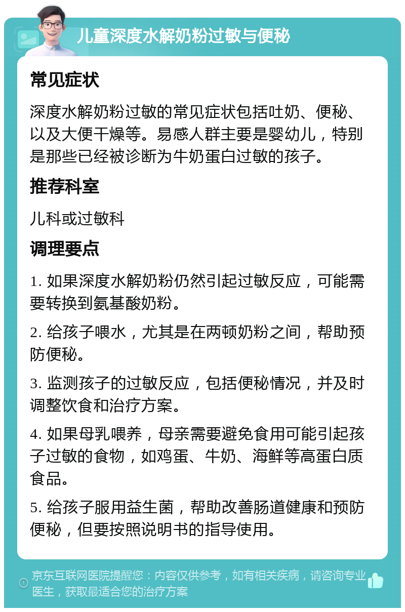 儿童深度水解奶粉过敏与便秘 常见症状 深度水解奶粉过敏的常见症状包括吐奶、便秘、以及大便干燥等。易感人群主要是婴幼儿，特别是那些已经被诊断为牛奶蛋白过敏的孩子。 推荐科室 儿科或过敏科 调理要点 1. 如果深度水解奶粉仍然引起过敏反应，可能需要转换到氨基酸奶粉。 2. 给孩子喂水，尤其是在两顿奶粉之间，帮助预防便秘。 3. 监测孩子的过敏反应，包括便秘情况，并及时调整饮食和治疗方案。 4. 如果母乳喂养，母亲需要避免食用可能引起孩子过敏的食物，如鸡蛋、牛奶、海鲜等高蛋白质食品。 5. 给孩子服用益生菌，帮助改善肠道健康和预防便秘，但要按照说明书的指导使用。