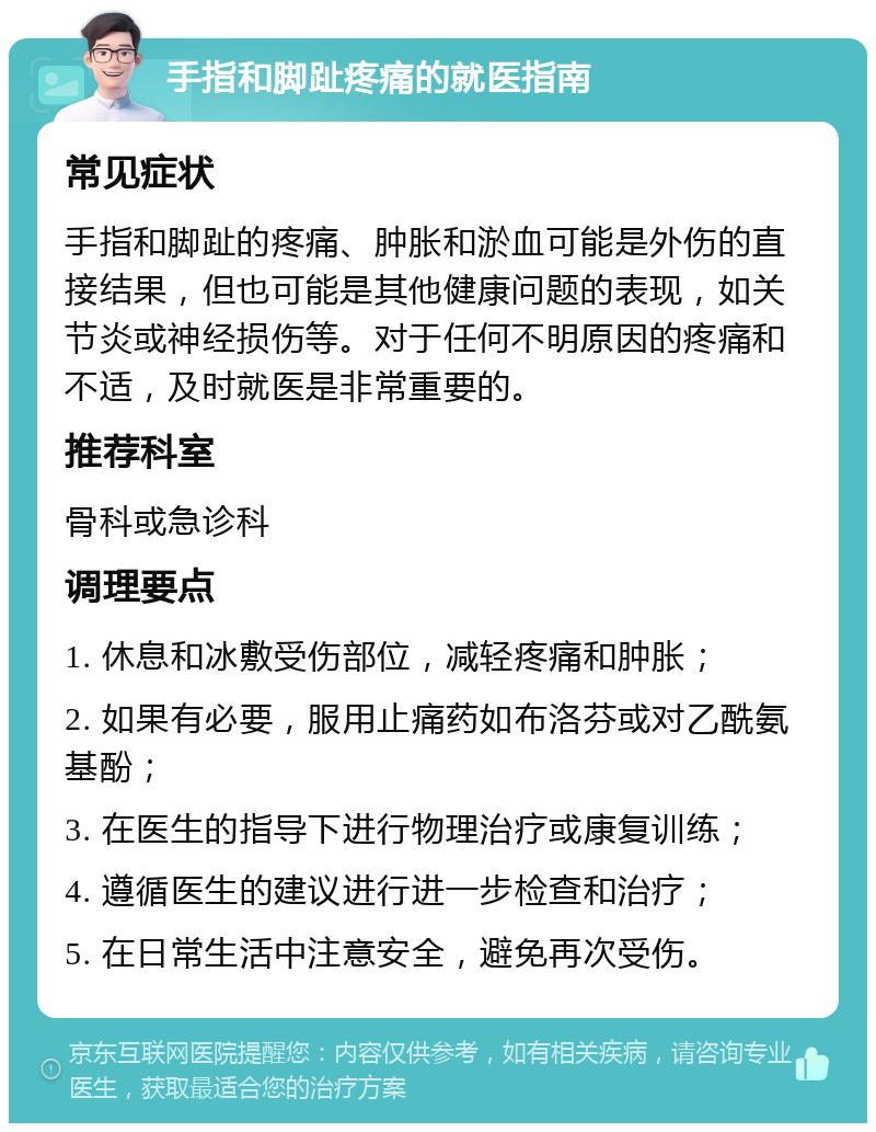 手指和脚趾疼痛的就医指南 常见症状 手指和脚趾的疼痛、肿胀和淤血可能是外伤的直接结果，但也可能是其他健康问题的表现，如关节炎或神经损伤等。对于任何不明原因的疼痛和不适，及时就医是非常重要的。 推荐科室 骨科或急诊科 调理要点 1. 休息和冰敷受伤部位，减轻疼痛和肿胀； 2. 如果有必要，服用止痛药如布洛芬或对乙酰氨基酚； 3. 在医生的指导下进行物理治疗或康复训练； 4. 遵循医生的建议进行进一步检查和治疗； 5. 在日常生活中注意安全，避免再次受伤。