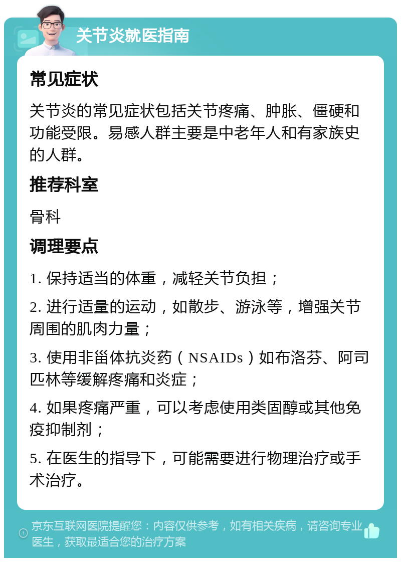 关节炎就医指南 常见症状 关节炎的常见症状包括关节疼痛、肿胀、僵硬和功能受限。易感人群主要是中老年人和有家族史的人群。 推荐科室 骨科 调理要点 1. 保持适当的体重，减轻关节负担； 2. 进行适量的运动，如散步、游泳等，增强关节周围的肌肉力量； 3. 使用非甾体抗炎药（NSAIDs）如布洛芬、阿司匹林等缓解疼痛和炎症； 4. 如果疼痛严重，可以考虑使用类固醇或其他免疫抑制剂； 5. 在医生的指导下，可能需要进行物理治疗或手术治疗。