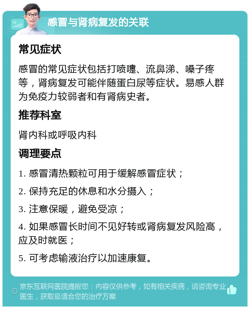 感冒与肾病复发的关联 常见症状 感冒的常见症状包括打喷嚏、流鼻涕、嗓子疼等，肾病复发可能伴随蛋白尿等症状。易感人群为免疫力较弱者和有肾病史者。 推荐科室 肾内科或呼吸内科 调理要点 1. 感冒清热颗粒可用于缓解感冒症状； 2. 保持充足的休息和水分摄入； 3. 注意保暖，避免受凉； 4. 如果感冒长时间不见好转或肾病复发风险高，应及时就医； 5. 可考虑输液治疗以加速康复。