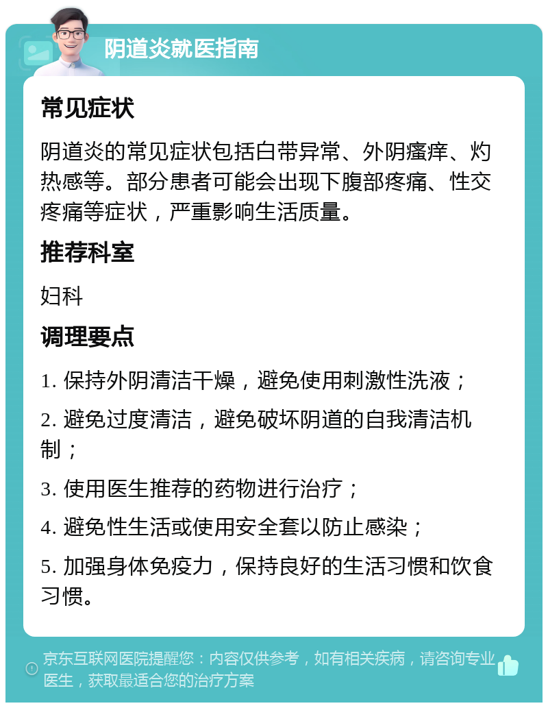 阴道炎就医指南 常见症状 阴道炎的常见症状包括白带异常、外阴瘙痒、灼热感等。部分患者可能会出现下腹部疼痛、性交疼痛等症状，严重影响生活质量。 推荐科室 妇科 调理要点 1. 保持外阴清洁干燥，避免使用刺激性洗液； 2. 避免过度清洁，避免破坏阴道的自我清洁机制； 3. 使用医生推荐的药物进行治疗； 4. 避免性生活或使用安全套以防止感染； 5. 加强身体免疫力，保持良好的生活习惯和饮食习惯。