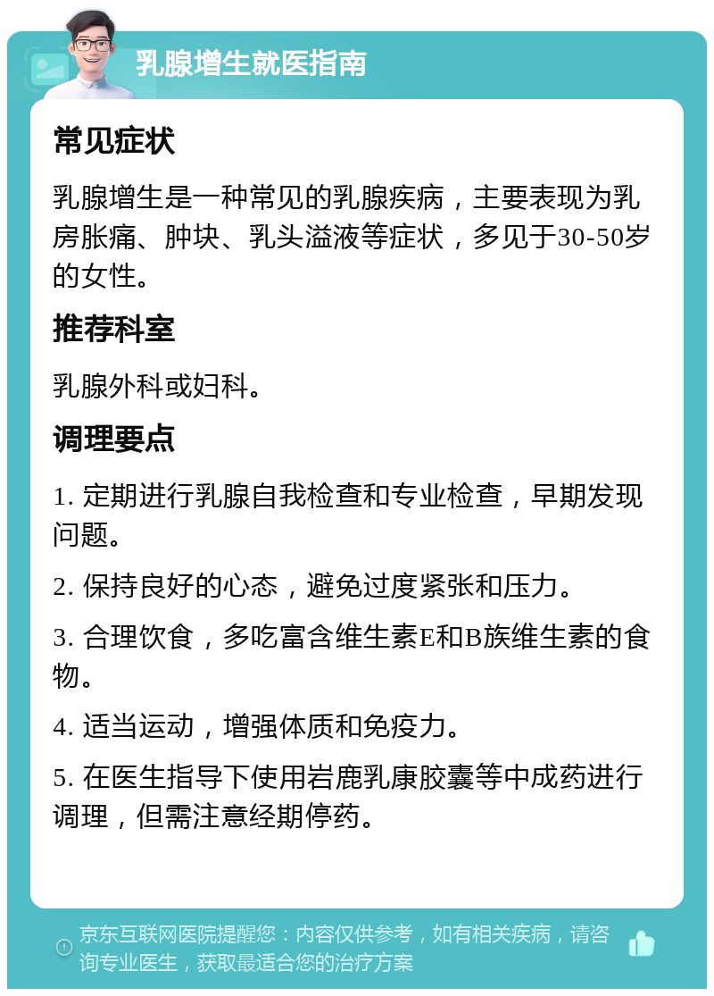 乳腺增生就医指南 常见症状 乳腺增生是一种常见的乳腺疾病，主要表现为乳房胀痛、肿块、乳头溢液等症状，多见于30-50岁的女性。 推荐科室 乳腺外科或妇科。 调理要点 1. 定期进行乳腺自我检查和专业检查，早期发现问题。 2. 保持良好的心态，避免过度紧张和压力。 3. 合理饮食，多吃富含维生素E和B族维生素的食物。 4. 适当运动，增强体质和免疫力。 5. 在医生指导下使用岩鹿乳康胶囊等中成药进行调理，但需注意经期停药。