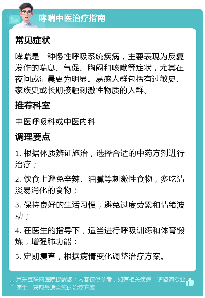 哮喘中医治疗指南 常见症状 哮喘是一种慢性呼吸系统疾病，主要表现为反复发作的喘息、气促、胸闷和咳嗽等症状，尤其在夜间或清晨更为明显。易感人群包括有过敏史、家族史或长期接触刺激性物质的人群。 推荐科室 中医呼吸科或中医内科 调理要点 1. 根据体质辨证施治，选择合适的中药方剂进行治疗； 2. 饮食上避免辛辣、油腻等刺激性食物，多吃清淡易消化的食物； 3. 保持良好的生活习惯，避免过度劳累和情绪波动； 4. 在医生的指导下，适当进行呼吸训练和体育锻炼，增强肺功能； 5. 定期复查，根据病情变化调整治疗方案。