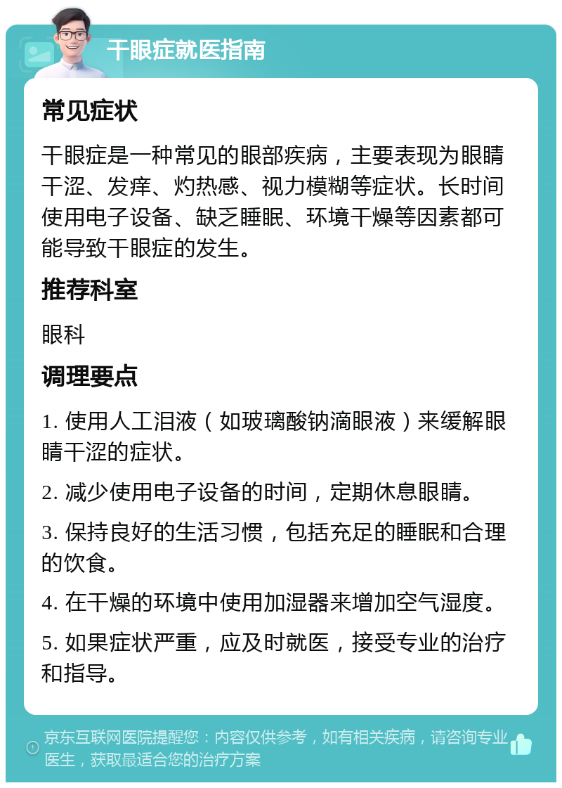 干眼症就医指南 常见症状 干眼症是一种常见的眼部疾病，主要表现为眼睛干涩、发痒、灼热感、视力模糊等症状。长时间使用电子设备、缺乏睡眠、环境干燥等因素都可能导致干眼症的发生。 推荐科室 眼科 调理要点 1. 使用人工泪液（如玻璃酸钠滴眼液）来缓解眼睛干涩的症状。 2. 减少使用电子设备的时间，定期休息眼睛。 3. 保持良好的生活习惯，包括充足的睡眠和合理的饮食。 4. 在干燥的环境中使用加湿器来增加空气湿度。 5. 如果症状严重，应及时就医，接受专业的治疗和指导。