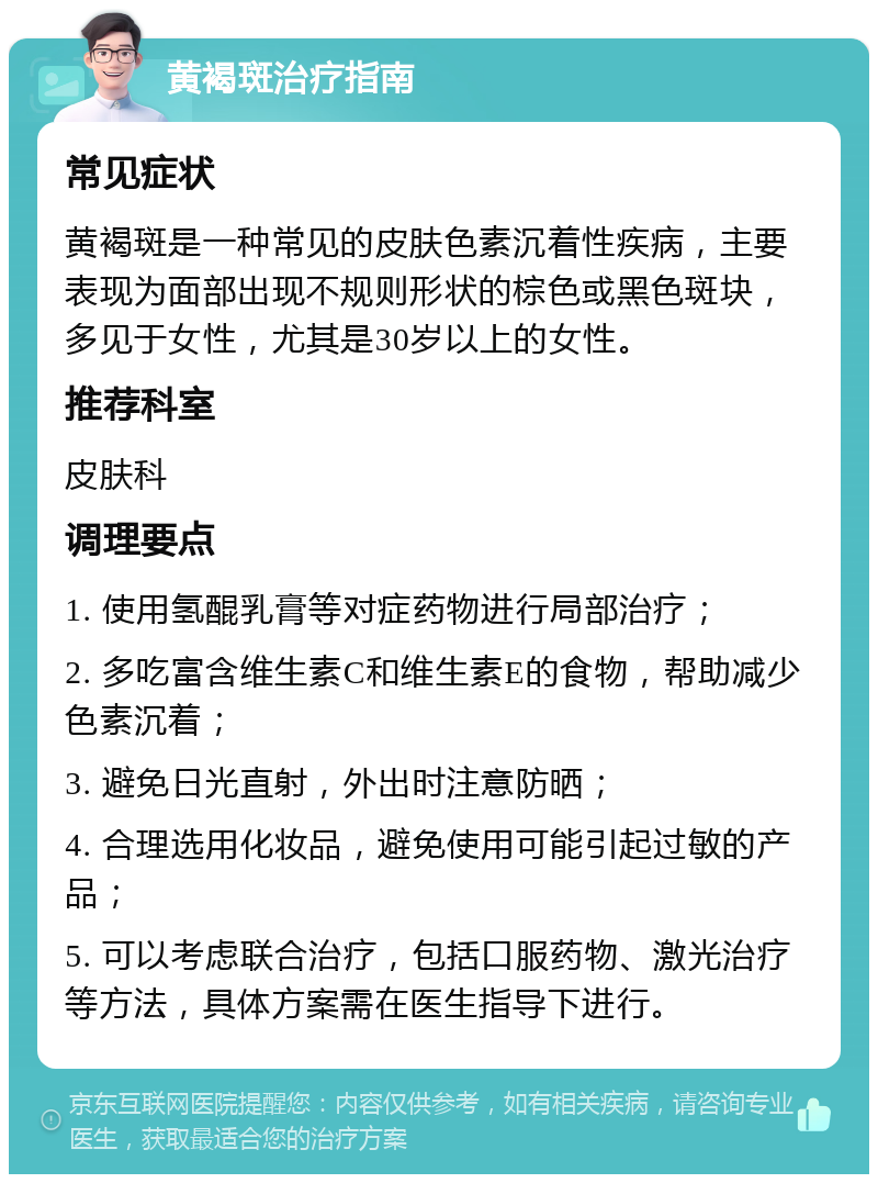 黄褐斑治疗指南 常见症状 黄褐斑是一种常见的皮肤色素沉着性疾病，主要表现为面部出现不规则形状的棕色或黑色斑块，多见于女性，尤其是30岁以上的女性。 推荐科室 皮肤科 调理要点 1. 使用氢醌乳膏等对症药物进行局部治疗； 2. 多吃富含维生素C和维生素E的食物，帮助减少色素沉着； 3. 避免日光直射，外出时注意防晒； 4. 合理选用化妆品，避免使用可能引起过敏的产品； 5. 可以考虑联合治疗，包括口服药物、激光治疗等方法，具体方案需在医生指导下进行。