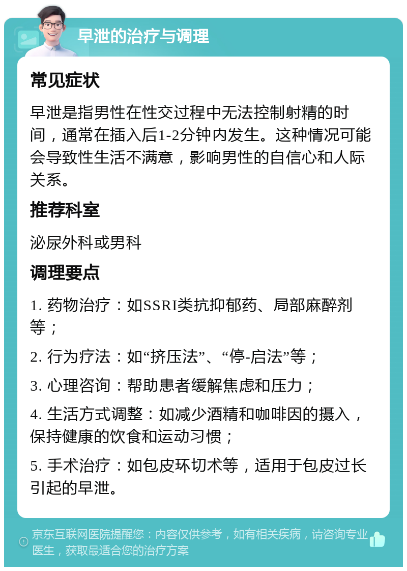 早泄的治疗与调理 常见症状 早泄是指男性在性交过程中无法控制射精的时间，通常在插入后1-2分钟内发生。这种情况可能会导致性生活不满意，影响男性的自信心和人际关系。 推荐科室 泌尿外科或男科 调理要点 1. 药物治疗：如SSRI类抗抑郁药、局部麻醉剂等； 2. 行为疗法：如“挤压法”、“停-启法”等； 3. 心理咨询：帮助患者缓解焦虑和压力； 4. 生活方式调整：如减少酒精和咖啡因的摄入，保持健康的饮食和运动习惯； 5. 手术治疗：如包皮环切术等，适用于包皮过长引起的早泄。