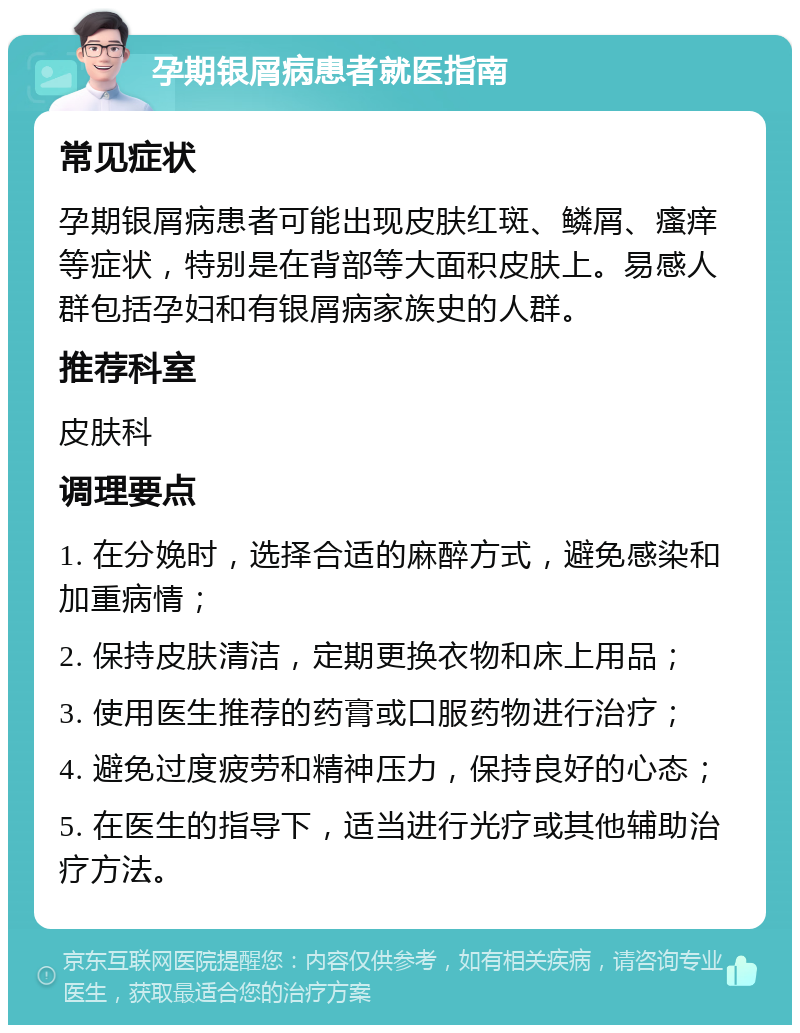 孕期银屑病患者就医指南 常见症状 孕期银屑病患者可能出现皮肤红斑、鳞屑、瘙痒等症状，特别是在背部等大面积皮肤上。易感人群包括孕妇和有银屑病家族史的人群。 推荐科室 皮肤科 调理要点 1. 在分娩时，选择合适的麻醉方式，避免感染和加重病情； 2. 保持皮肤清洁，定期更换衣物和床上用品； 3. 使用医生推荐的药膏或口服药物进行治疗； 4. 避免过度疲劳和精神压力，保持良好的心态； 5. 在医生的指导下，适当进行光疗或其他辅助治疗方法。