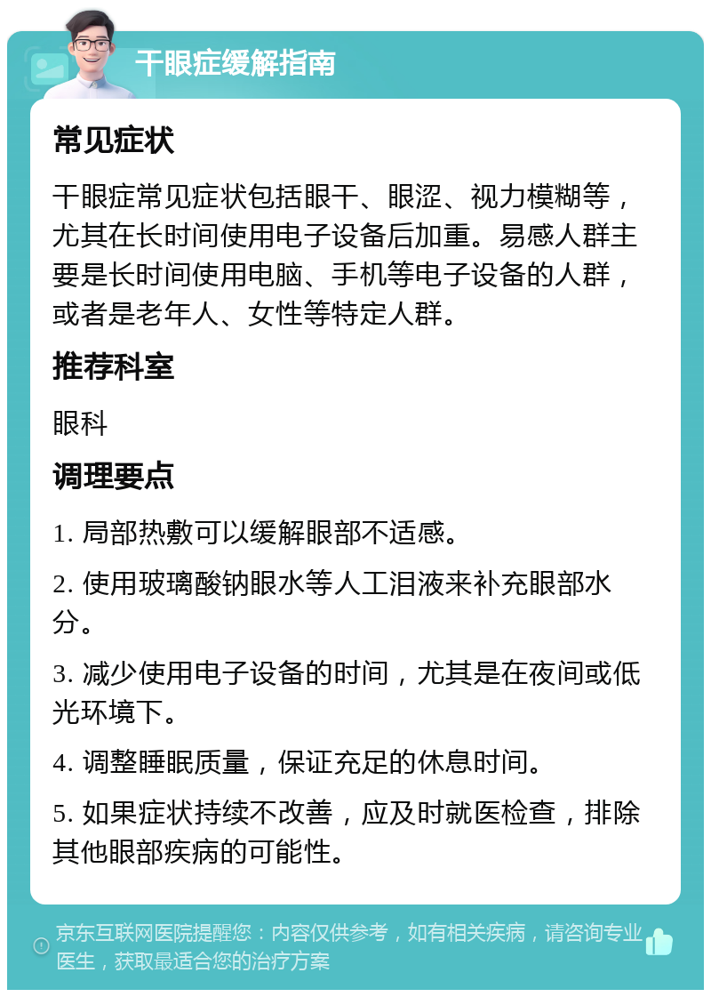 干眼症缓解指南 常见症状 干眼症常见症状包括眼干、眼涩、视力模糊等，尤其在长时间使用电子设备后加重。易感人群主要是长时间使用电脑、手机等电子设备的人群，或者是老年人、女性等特定人群。 推荐科室 眼科 调理要点 1. 局部热敷可以缓解眼部不适感。 2. 使用玻璃酸钠眼水等人工泪液来补充眼部水分。 3. 减少使用电子设备的时间，尤其是在夜间或低光环境下。 4. 调整睡眠质量，保证充足的休息时间。 5. 如果症状持续不改善，应及时就医检查，排除其他眼部疾病的可能性。