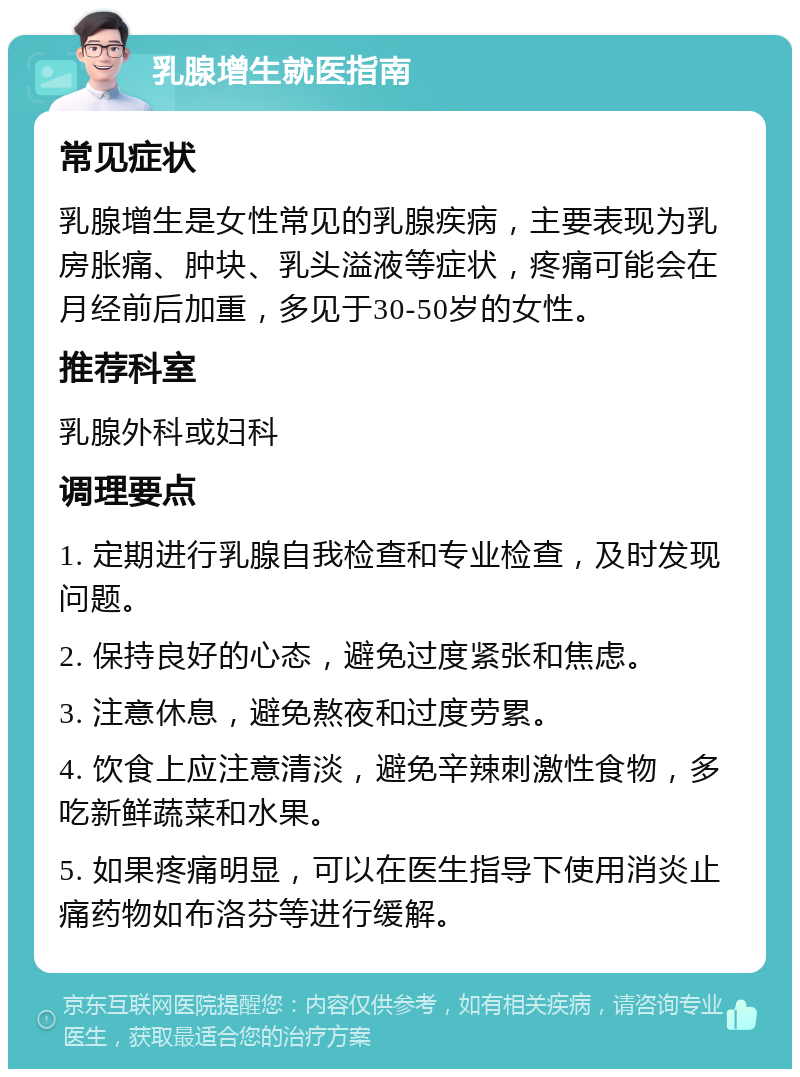 乳腺增生就医指南 常见症状 乳腺增生是女性常见的乳腺疾病，主要表现为乳房胀痛、肿块、乳头溢液等症状，疼痛可能会在月经前后加重，多见于30-50岁的女性。 推荐科室 乳腺外科或妇科 调理要点 1. 定期进行乳腺自我检查和专业检查，及时发现问题。 2. 保持良好的心态，避免过度紧张和焦虑。 3. 注意休息，避免熬夜和过度劳累。 4. 饮食上应注意清淡，避免辛辣刺激性食物，多吃新鲜蔬菜和水果。 5. 如果疼痛明显，可以在医生指导下使用消炎止痛药物如布洛芬等进行缓解。