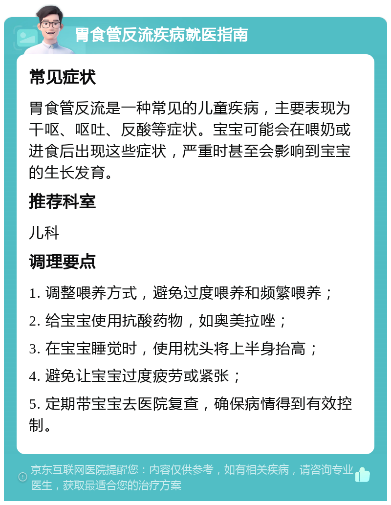 胃食管反流疾病就医指南 常见症状 胃食管反流是一种常见的儿童疾病，主要表现为干呕、呕吐、反酸等症状。宝宝可能会在喂奶或进食后出现这些症状，严重时甚至会影响到宝宝的生长发育。 推荐科室 儿科 调理要点 1. 调整喂养方式，避免过度喂养和频繁喂养； 2. 给宝宝使用抗酸药物，如奥美拉唑； 3. 在宝宝睡觉时，使用枕头将上半身抬高； 4. 避免让宝宝过度疲劳或紧张； 5. 定期带宝宝去医院复查，确保病情得到有效控制。