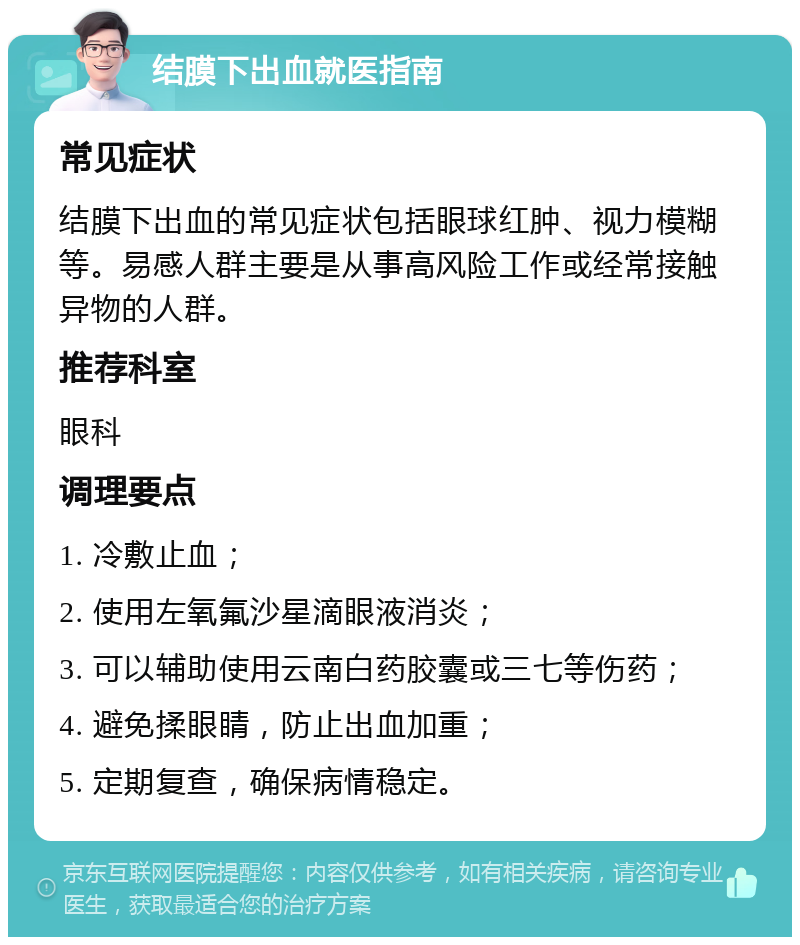 结膜下出血就医指南 常见症状 结膜下出血的常见症状包括眼球红肿、视力模糊等。易感人群主要是从事高风险工作或经常接触异物的人群。 推荐科室 眼科 调理要点 1. 冷敷止血； 2. 使用左氧氟沙星滴眼液消炎； 3. 可以辅助使用云南白药胶囊或三七等伤药； 4. 避免揉眼睛，防止出血加重； 5. 定期复查，确保病情稳定。