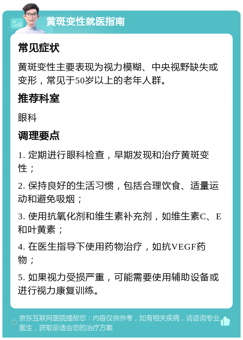 黄斑变性就医指南 常见症状 黄斑变性主要表现为视力模糊、中央视野缺失或变形，常见于50岁以上的老年人群。 推荐科室 眼科 调理要点 1. 定期进行眼科检查，早期发现和治疗黄斑变性； 2. 保持良好的生活习惯，包括合理饮食、适量运动和避免吸烟； 3. 使用抗氧化剂和维生素补充剂，如维生素C、E和叶黄素； 4. 在医生指导下使用药物治疗，如抗VEGF药物； 5. 如果视力受损严重，可能需要使用辅助设备或进行视力康复训练。