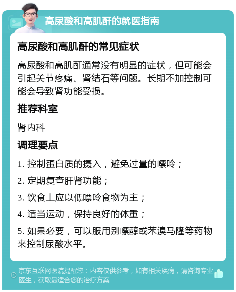 高尿酸和高肌酐的就医指南 高尿酸和高肌酐的常见症状 高尿酸和高肌酐通常没有明显的症状，但可能会引起关节疼痛、肾结石等问题。长期不加控制可能会导致肾功能受损。 推荐科室 肾内科 调理要点 1. 控制蛋白质的摄入，避免过量的嘌呤； 2. 定期复查肝肾功能； 3. 饮食上应以低嘌呤食物为主； 4. 适当运动，保持良好的体重； 5. 如果必要，可以服用别嘌醇或苯溴马隆等药物来控制尿酸水平。