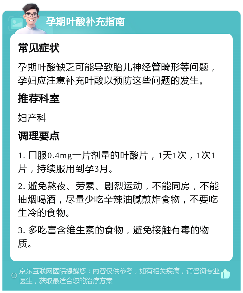 孕期叶酸补充指南 常见症状 孕期叶酸缺乏可能导致胎儿神经管畸形等问题，孕妇应注意补充叶酸以预防这些问题的发生。 推荐科室 妇产科 调理要点 1. 口服0.4mg一片剂量的叶酸片，1天1次，1次1片，持续服用到孕3月。 2. 避免熬夜、劳累、剧烈运动，不能同房，不能抽烟喝酒，尽量少吃辛辣油腻煎炸食物，不要吃生冷的食物。 3. 多吃富含维生素的食物，避免接触有毒的物质。